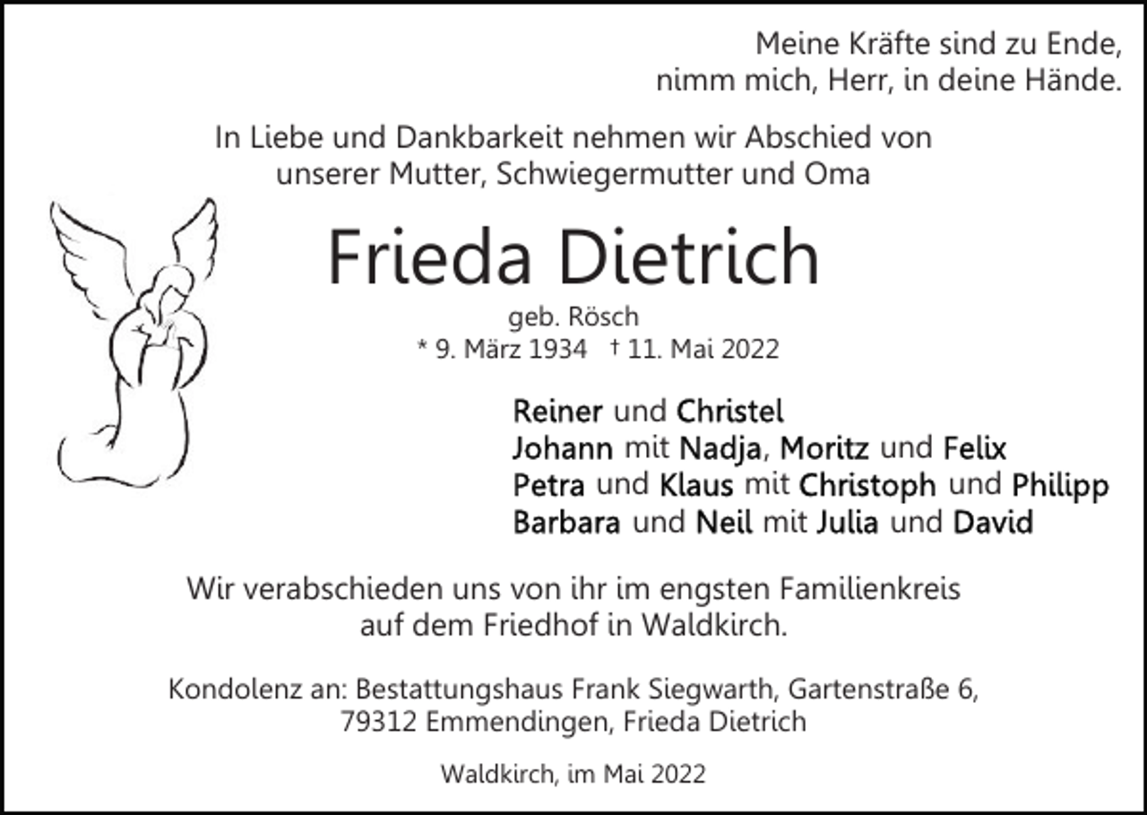 <p>Meine Kräfte sind zu Ende,<br />nimm mich, Herr, in deine Hände.<br />In Liebe und Dankbarkeit nehmen wir Abschied von<br />unserer Mutter, Schwiegermutter und Oma</p><p>Frieda Dietrich<br />geb. Rösch<br />* 9. März 1934 † 11. Mai 2022</p><p>und<br />mit<br />und<br />und</p><p>,<br />mit<br />mit</p><p>und<br />und<br />und</p><p>Wir verabschieden uns von ihr im engsten Familienkreis<br />auf dem Friedhof in Waldkirch.<br />Kondolenz an: Bestattungshaus Frank Siegwarth, Gartenstraße 6,<br />79312 Emmendingen, Frieda Dietrich<br />Waldkirch, im Mai 2022</p>