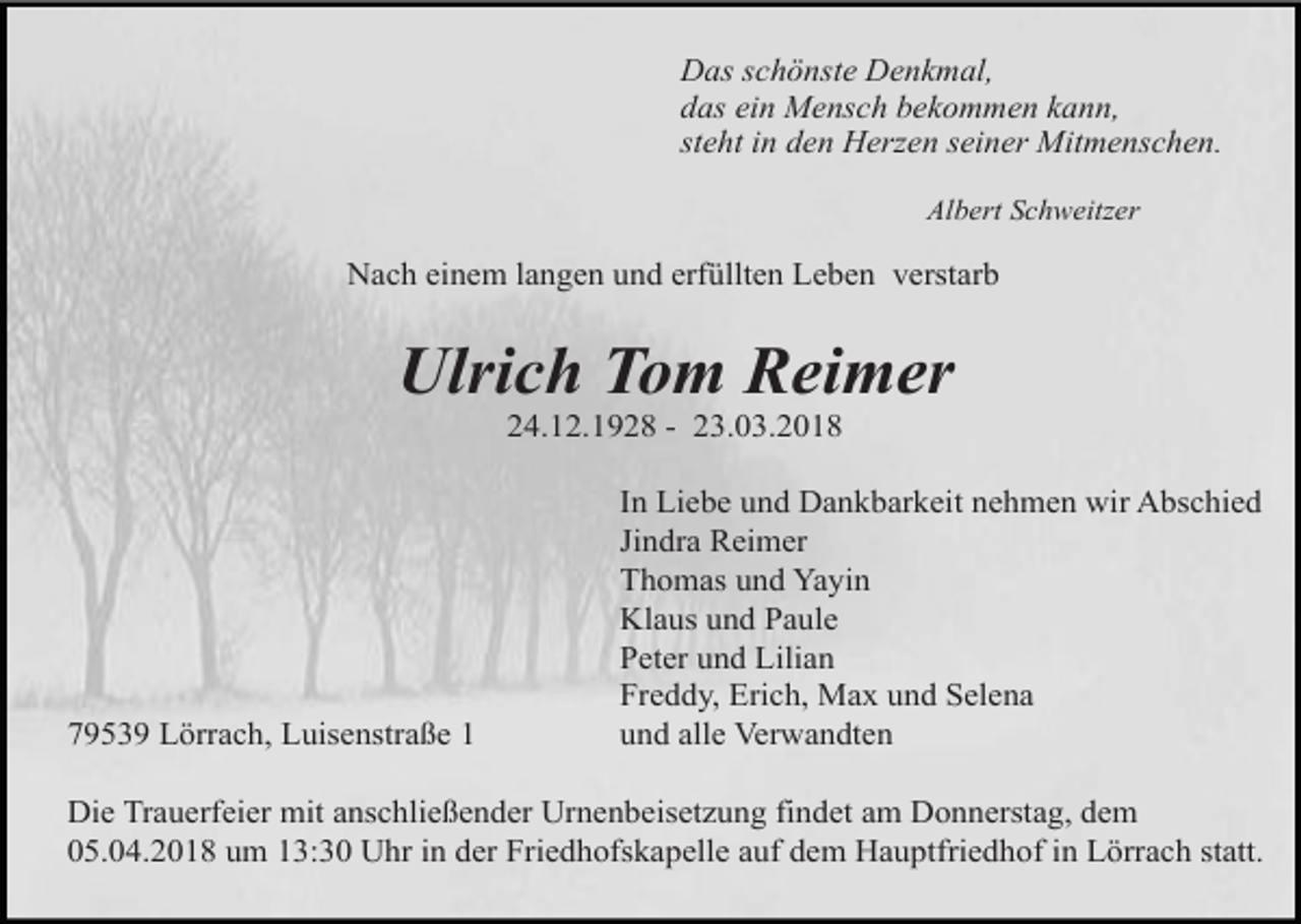 <p>Das schönste Denkmal,<br />das ein Mensch bekommen kann,<br />steht in den Herzen seiner Mitmenschen.<br />Albert Schweitzer</p><p>Nach einem langen und erfüllten Leben verstarb</p><p>Ulrich Tom Reimer<br />24.12.1928 - 23.03.2018</p><p>79539 Lörrach, Luisenstraße 1</p><p>In Liebe und Dankbarkeit nehmen wir Abschied<br />Jindra Reimer<br />Thomas und Yayin<br />Klaus und Paule<br />Peter und Lilian<br />Freddy, Erich, Max und Selena<br />und alle Verwandten</p><p>Die Trauerfeier mit anschließender Urnenbeisetzung findet am Donnerstag, dem<br />05.04.2018 um 13:30 Uhr in der Friedhofskapelle auf dem Hauptfriedhof in Lörrach statt.</p>