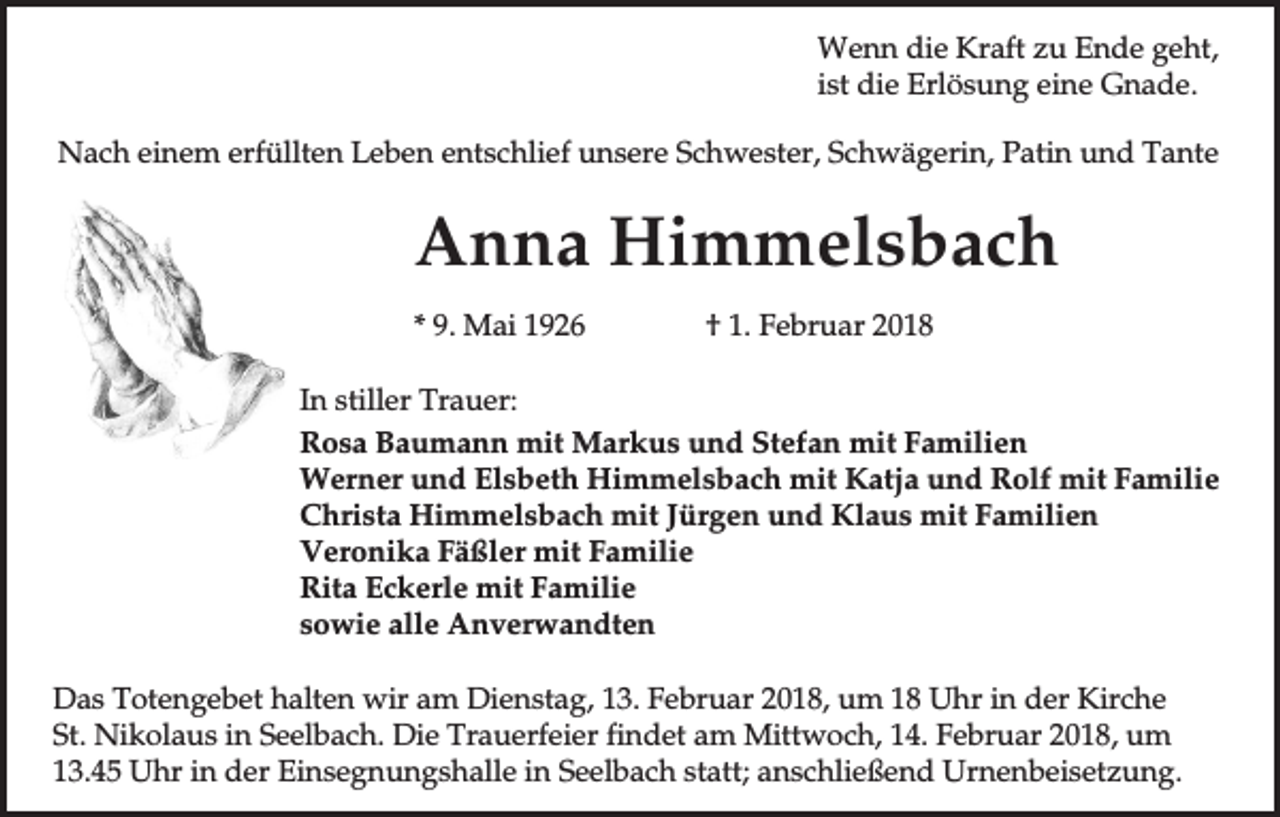 <p>Wenn die Kraft zu Ende geht,<br />ist die Erlösung eine Gnade.<br />Nach einem erfüllten Leben entschlief unsere Schwester, Schwägerin, Patin und Tante</p><p>Anna Himmelsbach<br />* 9. Mai 1926</p><p>† 1. Februar 2018</p><p>In stiller Trauer:<br />Rosa Baumann mit Markus und Stefan mit Familien<br />Werner und Elsbeth Himmelsbach mit Katja und Rolf mit Familie<br />Christa Himmelsbach mit Jürgen und Klaus mit Familien<br />Veronika Fäßler mit Familie<br />Rita Eckerle mit Familie<br />sowie alle Anverwandten<br />Das Totengebet halten wir am Dienstag, 13. Februar 2018, um 18 Uhr in der Kirche<br />St. Nikolaus in Seelbach. Die Trauerfeier findet am Mittwoch, 14. Februar 2018, um<br />13.45 Uhr in der Einsegnungshalle in Seelbach statt; anschließend Urnenbeisetzung.</p>