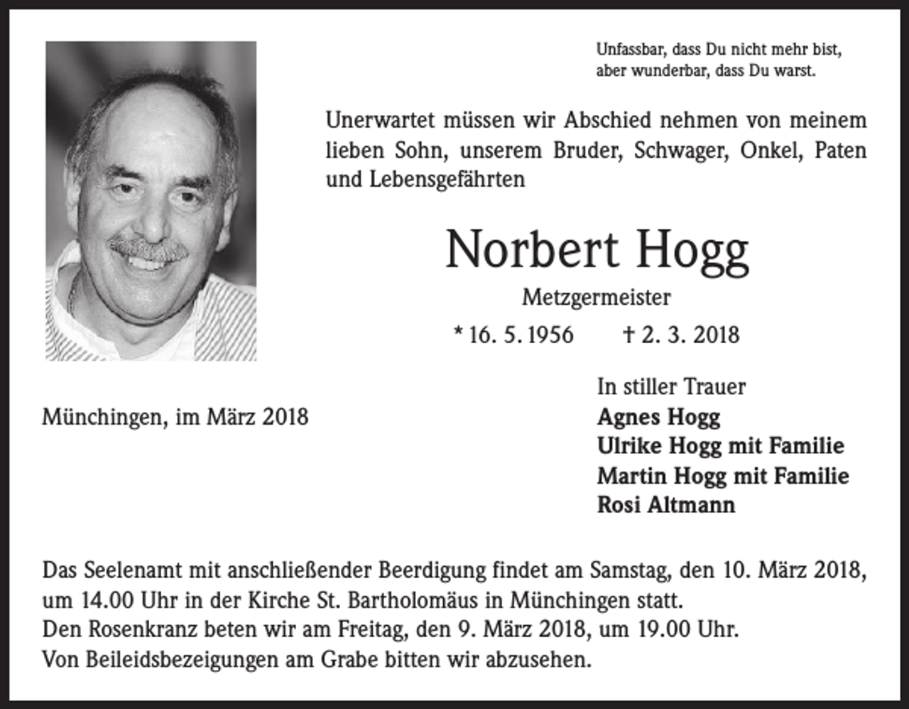 <p>Unfassbar, dass Du nicht mehr bist,<br />aber wunderbar, dass Du warst.</p><p>Unerwartet müssen wir Abschied nehmen von meinem<br />lieben Sohn, unserem Bruder, Schwager, Onkel, Paten<br />und ­Lebens­gefährten</p><p>Norbert Hogg<br />Metzgermeister<br />* 16. 5. 1956 † 2. 3. 2018</p><p>In stiller Trauer<br />Münchingen, im März 2018 Agnes Hogg<br />Ulrike Hogg mit Familie<br />Martin Hogg mit Familie<br />Rosi Altmann<br />Das Seelenamt mit anschließender Beerdigung findet am Samstag, den 10. März 2018,<br />um 14.00 Uhr in der Kirche St. Bartholomäus in Münchingen statt.<br />Den Rosenkranz beten wir am Freitag, den 9. März 2018, um 19.00 Uhr.<br />Von Beileidsbezeigungen am Grabe bitten wir abzusehen.</p>