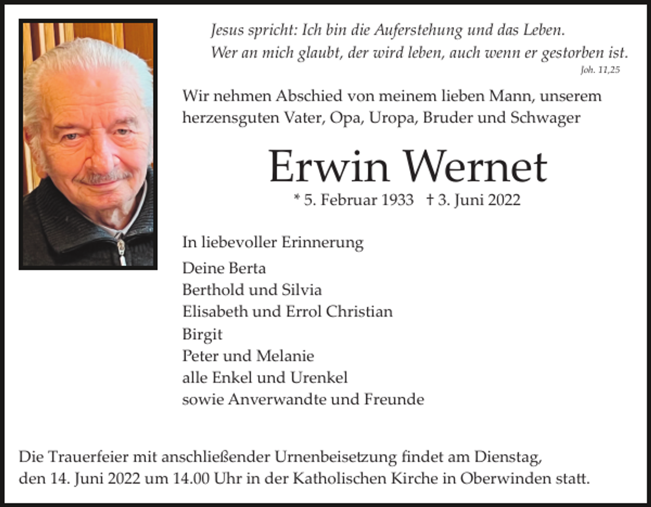 <p>Jesus spricht: Ich bin die Auferstehung und das Leben.<br />Wer an mich glaubt, der wird leben, auch wenn er gestorben ist.<br />Joh. 11,25</p><p>Wir nehmen Abschied von meinem lieben Mann, unserem<br />herzensguten Vater, Opa, Uropa, Bruder und Schwager</p><p>Erwin Wernet<br />* 5. Februar 1933 † 3. Juni 2022</p><p>In liebevoller Erinnerung<br />Deine Berta<br />Berthold und Silvia<br />Elisabeth und Errol Christian<br />Birgit<br />Peter und Melanie<br />alle Enkel und Urenkel<br />sowie Anverwandte und Freunde<br />Die Trauerfeier mit anschließender Urnenbeise�ung ﬁndet am Dienstag,<br />den 14. Juni 2022 um 14.00 Uhr in der Katholischen Kirche in Oberwinden sta�.</p>