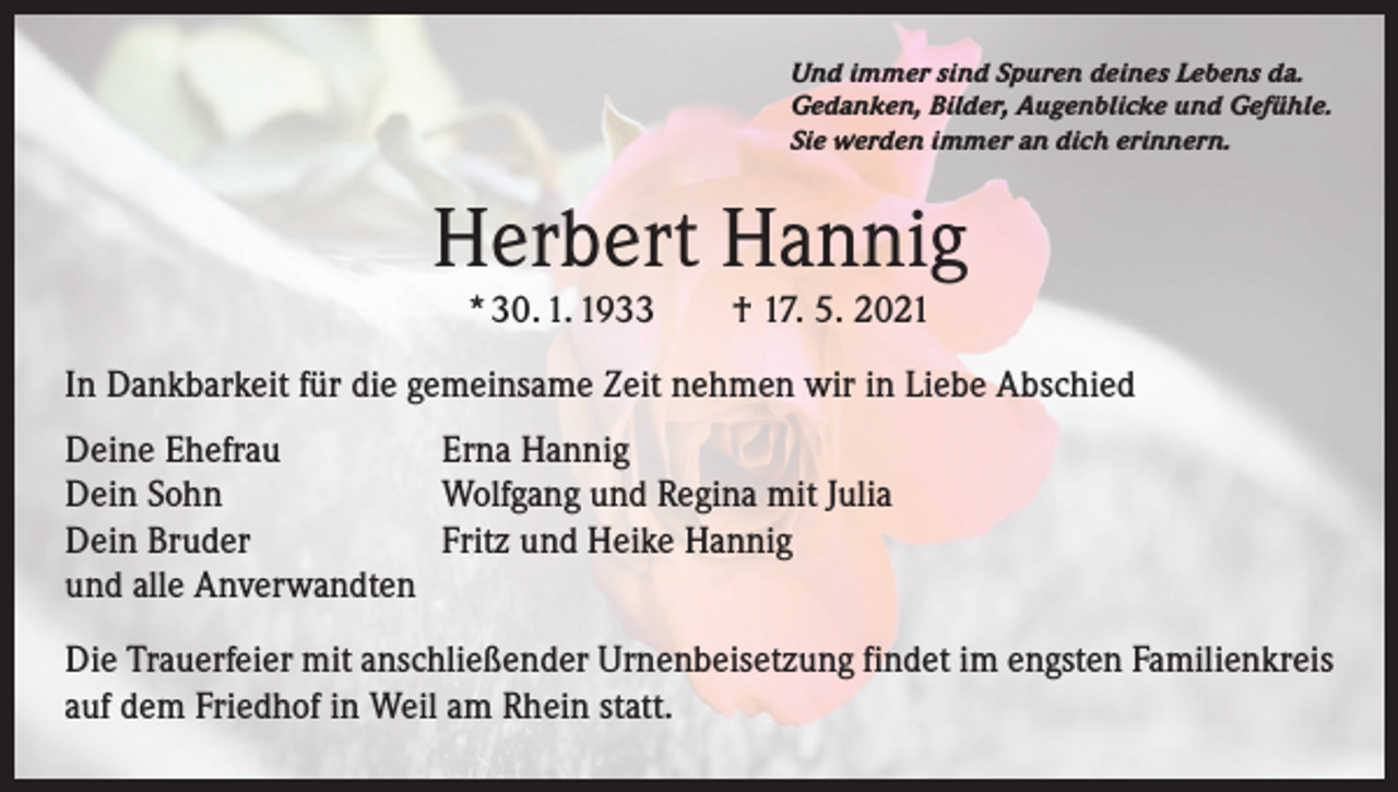 <p>Und immer sind Spuren deines Lebens da.<br />Gedanken, Bilder, Augenblicke und Gefühle.<br />Sie werden immer an dich erinnern.</p><p>Herbert Hannig<br />* 30. 1. 1933 † 17. 5. 2021</p><p>In Dankbarkeit für die gemeinsame Zeit nehmen wir in Liebe Abschied<br />Deine Ehefrau<br />Erna Hannig<br />Dein Sohn<br />Wolfgang und Regina mit Julia<br />Dein Bruder<br />Fritz und Heike Hannig<br />und alle Anverwandten<br />Die Trauerfeier mit anschließender Urnenbeisetzung findet im engsten Familienkreis<br />auf dem Friedhof in Weil am Rhein statt.</p>