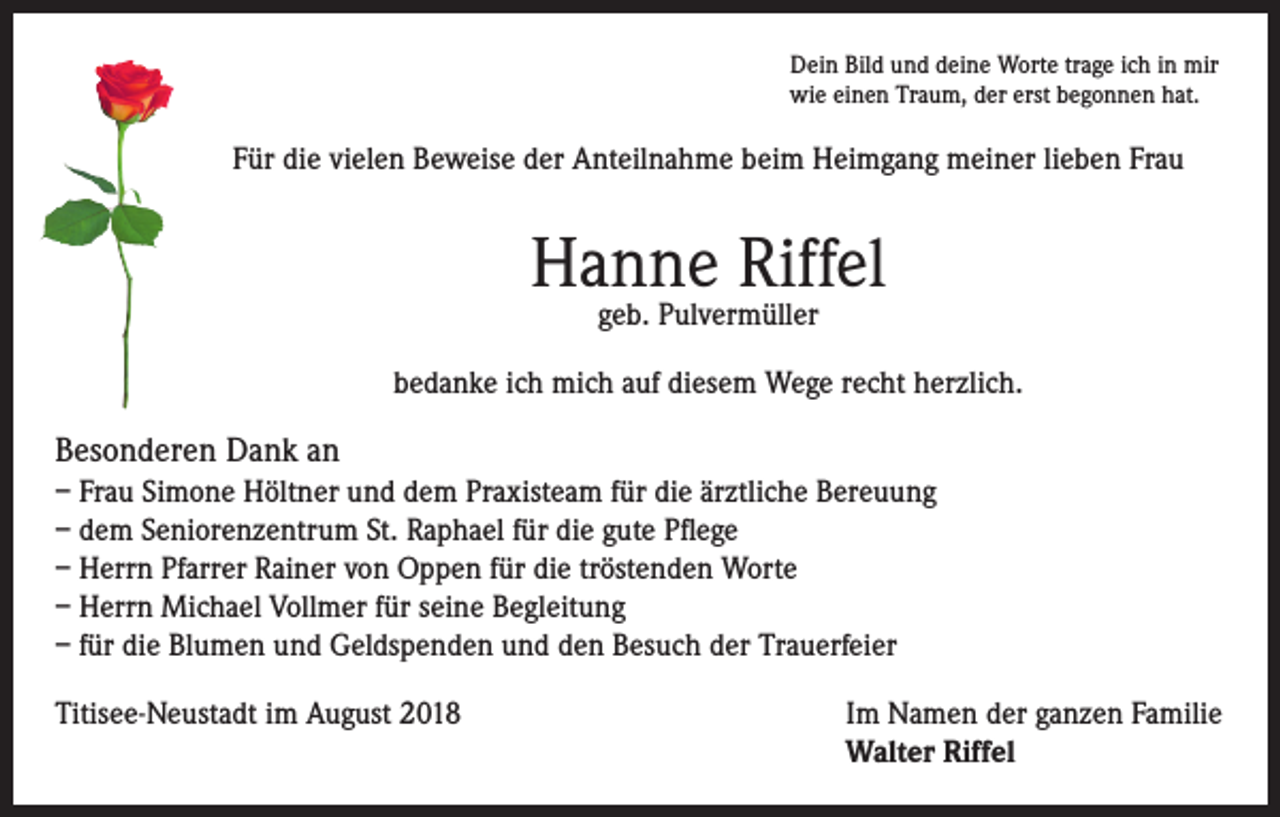 <p>Dein Bild und deine Worte trage ich in mir<br />wie einen Traum, der erst begonnen hat.</p><p>Für die vielen Beweise der Anteilnahme beim Heimgang meiner lieben Frau</p><p>Hanne Riffel<br />geb. Pulvermüller</p><p>bedanke ich mich auf diesem Wege recht herzlich.</p><p>Besonderen Dank an<br />– Frau Simone Höltner und dem Praxisteam für die ärztliche Bereuung<br />– dem Seniorenzentrum St. Raphael für die gute Pflege<br />– Herrn Pfarrer Rainer von Oppen für die tröstenden Worte<br />– Herrn Michael Vollmer für seine Begleitung<br />– für die Blumen und Geldspenden und den Besuch der Trauerfeier<br />Titisee-Neustadt im August 2018 Im Namen der ganzen Familie<br />Walter Riffel</p>