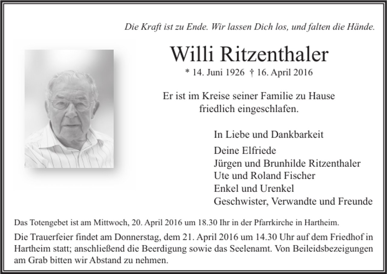 <p>Die Kraft ist zu Ende. Wir lassen Dich los, und falten die Hände.</p><p>Willi Ritzenthaler<br />* 14. Juni 1926 † 16. April 2016</p><p>Er ist im Kreise seiner Familie zu Hause<br />friedlich eingeschlafen.<br />In Liebe und Dankbarkeit<br />Deine Elfriede<br />Jürgen und Brunhilde Ritzenthaler<br />Ute und Roland Fischer<br />Enkel und Urenkel<br />Geschwister, Verwandte und Freunde<br />Das Totengebet ist am Mittwoch, 20. April 2016 um 18.30 Ihr in der Pfarrkirche in Hartheim.</p><p>Die Trauerfeier findet am Donnerstag, dem 21. April 2016 um 14.30 Uhr auf dem Friedhof in<br />Hartheim statt; anschließend die Beerdigung sowie das Seelenamt. Von Beileidsbezeigungen<br />am Grab bitten wir Abstand zu nehmen.</p>
