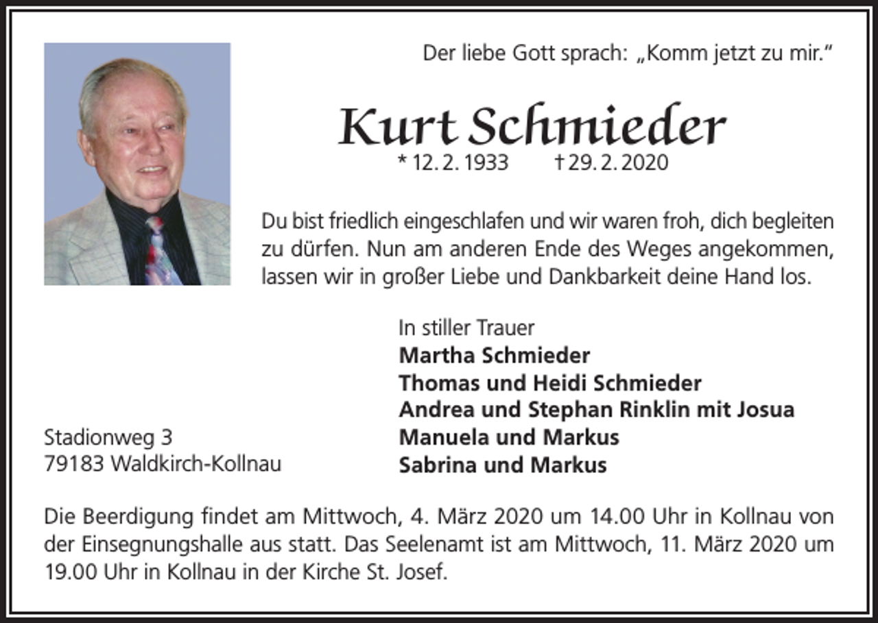 <p>Der liebe Gott sprach: „Komm jetzt zu mir.“</p><p>Kurt Schmieder<br />* 12. 2. 1933 † 29. 2. 2020</p><p>Du bist friedlich eingeschlafen und wir waren froh, dich begleiten<br />zu dürfen. Nun am anderen Ende des Weges angekommen,<br />lassen wir in großer Liebe und Dankbarkeit deine Hand los.</p><p>Stadionweg 3<br />79183 Waldkirch-Kollnau</p><p>In stiller Trauer<br />Martha Schmieder<br />Thomas und Heidi Schmieder<br />Andrea und Stephan Rinklin mit Josua<br />Manuela und Markus<br />Sabrina und Markus</p><p>Die Beerdigung findet am Mittwoch, 4. März 2020 um 14.00 Uhr in Kollnau von<br />der Einsegnungshalle aus statt. Das Seelenamt ist am Mittwoch, 11. März 2020 um<br />19.00 Uhr in Kollnau in der Kirche St. Josef.</p>