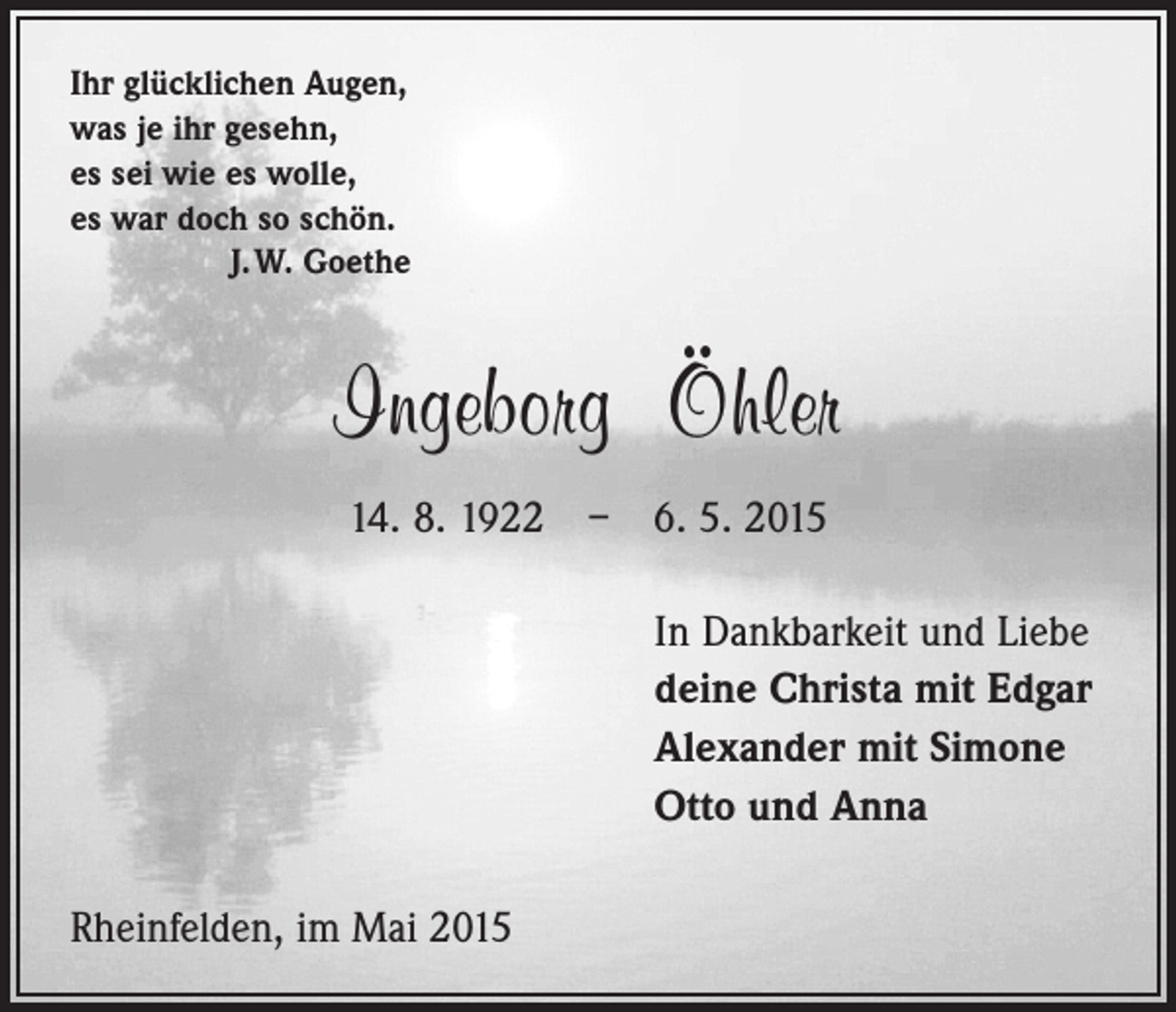 <p>Ihr glücklichen Augen,<br />was je ihr gesehn,<br />es sei wie es wolle,<br />es war doch so schön.</p><p>J. W. Goethe</p><p>Ingeborg Öhler<br />14. 8. 1922 – 6. 5. 2015</p><p>In Dankbarkeit und Liebe</p><p>deine Christa mit Edgar<br />Alexander mit Simone<br />Otto und Anna<br />Rheinfelden, im Mai 2015</p>