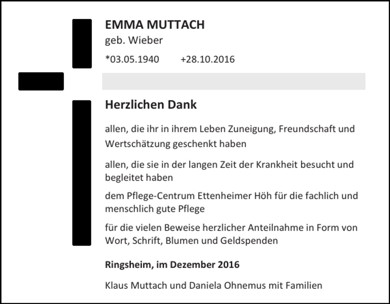 <p>EMMA MUTTACH<br />geb. Wieber<br />*03.05.1940</p><p>+28.10.2016</p><p>Herzlichen Dank<br />allen, die ihr in ihrem Leben Zuneigung, Freundschaft und<br />Wertschätzung geschenkt haben<br />allen, die sie in der langen Zeit der Krankheit besucht und<br />begleitet haben<br />dem Pflege-Centrum Ettenheimer Höh für die fachlich und<br />menschlich gute Pflege<br />für die vielen Beweise herzlicher Anteilnahme in Form von<br />Wort, Schrift, Blumen und Geldspenden<br />Ringsheim, im Dezember 2016<br />Klaus Muttach und Daniela Ohnemus mit Familien</p>