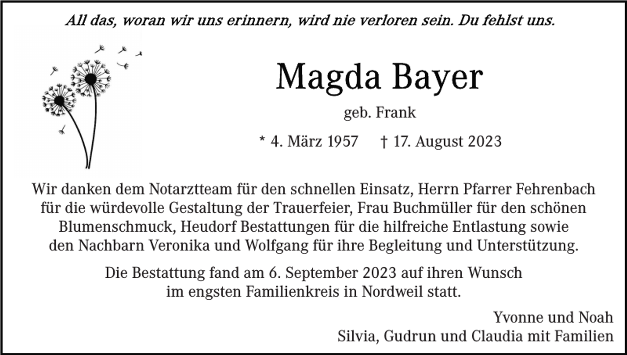 <p>geb. Frank<br />* 4. März 1957</p><p>† 17. August 2023</p><p>Wir danken dem Notarztteam für den schnellen Einsatz, Herrn Pfarrer Fehrenbach<br />für die würdevolle Gestaltung der Trauerfeier, Frau Buchmüller für den schönen<br />Blumenschmuck, Heudorf Bestattungen für die hilfreiche Entlastung sowie<br />den Nachbarn Veronika und Wolfgang für ihre Begleitung und Unterstützung.<br />Die Bestattung fand am 6. September 2023 auf ihren Wunsch<br />im engsten Familienkreis in Nordweil statt.<br />Yvonne und Noah<br />Silvia, Gudrun und Claudia mit Familien</p>