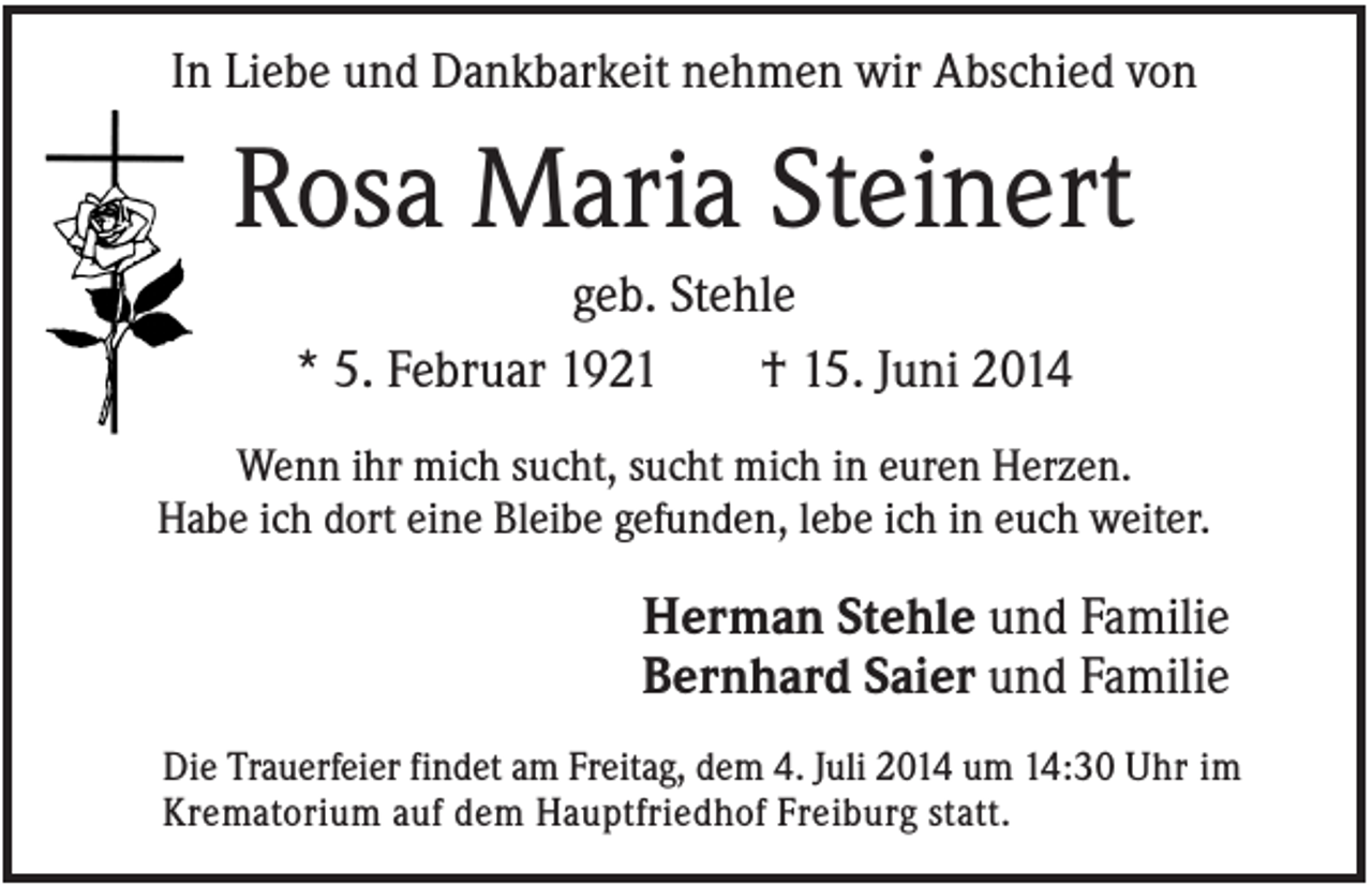 <p>In Liebe und Dankbarkeit nehmen wir Abschied von</p><p>Rosa Maria Steinert<br />geb. Stehle<br />* 5. Februar 1921<br />† 15. Juni 2014<br />Wenn ihr mich sucht, sucht mich in euren Herzen.<br />Habe ich dort eine Bleibe gefunden, lebe ich in euch weiter.</p><p>Herman Stehle und Familie<br />Bernhard Saier und Familie<br />Die Trauerfeier findet am Freitag, dem 4. Juli 2014 um 14:30 Uhr im<br />Krematorium auf dem Hauptfriedhof Freiburg statt.</p>