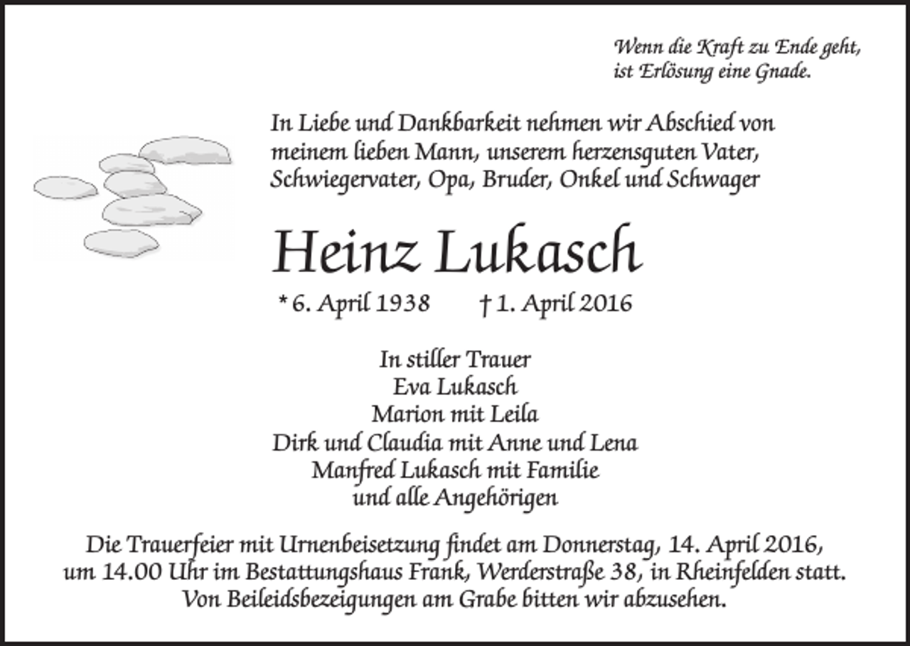 <p>Wenn die Kraft zu Ende geht,<br />ist Erlösung eine Gnade.</p><p>In Liebe und Dankbarkeit nehmen wir Abschied von<br />meinem lieben Mann, unserem herzensguten Vater,<br />Schwiegervater, Opa, Bruder, Onkel und Schwager</p><p>Heinz Lukasch<br />* 6. April 1938 † 1. April 2016</p><p>In stiller Trauer<br />Eva Lukasch<br />Marion mit Leila<br />Dirk und Claudia mit Anne und Lena<br />Manfred Lukasch mit Familie<br />und alle Angehörigen<br />Die Trauerfeier mit Urnenbeisetzung findet am Donnerstag, 14. April 2016,<br />um 14.00 Uhr im Bestattungshaus Frank, Werderstraße 38, in Rheinfelden statt.<br />Von Beileidsbezeigungen am Grabe bitten wir abzusehen.</p>
