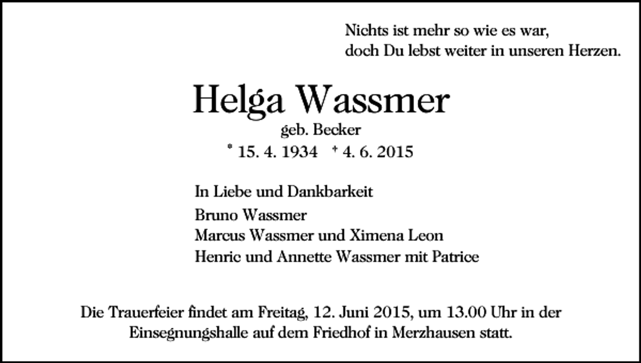 <p>Nichts ist mehr so wie es war,<br />doch Du lebst weiter in unseren Herzen.</p><p>Helga Wassmer<br />geb. Becker<br />* 15. 4. 1934 † 4. 6. 2015</p><p>In Liebe und Dankbarkeit<br />Bruno Wassmer<br />Marcus Wassmer und Ximena Leon<br />Henric und Annette Wassmer mit Patrice<br />Die Trauerfeier findet am Freitag, 12. Juni 2015, um 13.00 Uhr in der<br />Einsegnungshalle auf dem Friedhof in Merzhausen statt.</p>