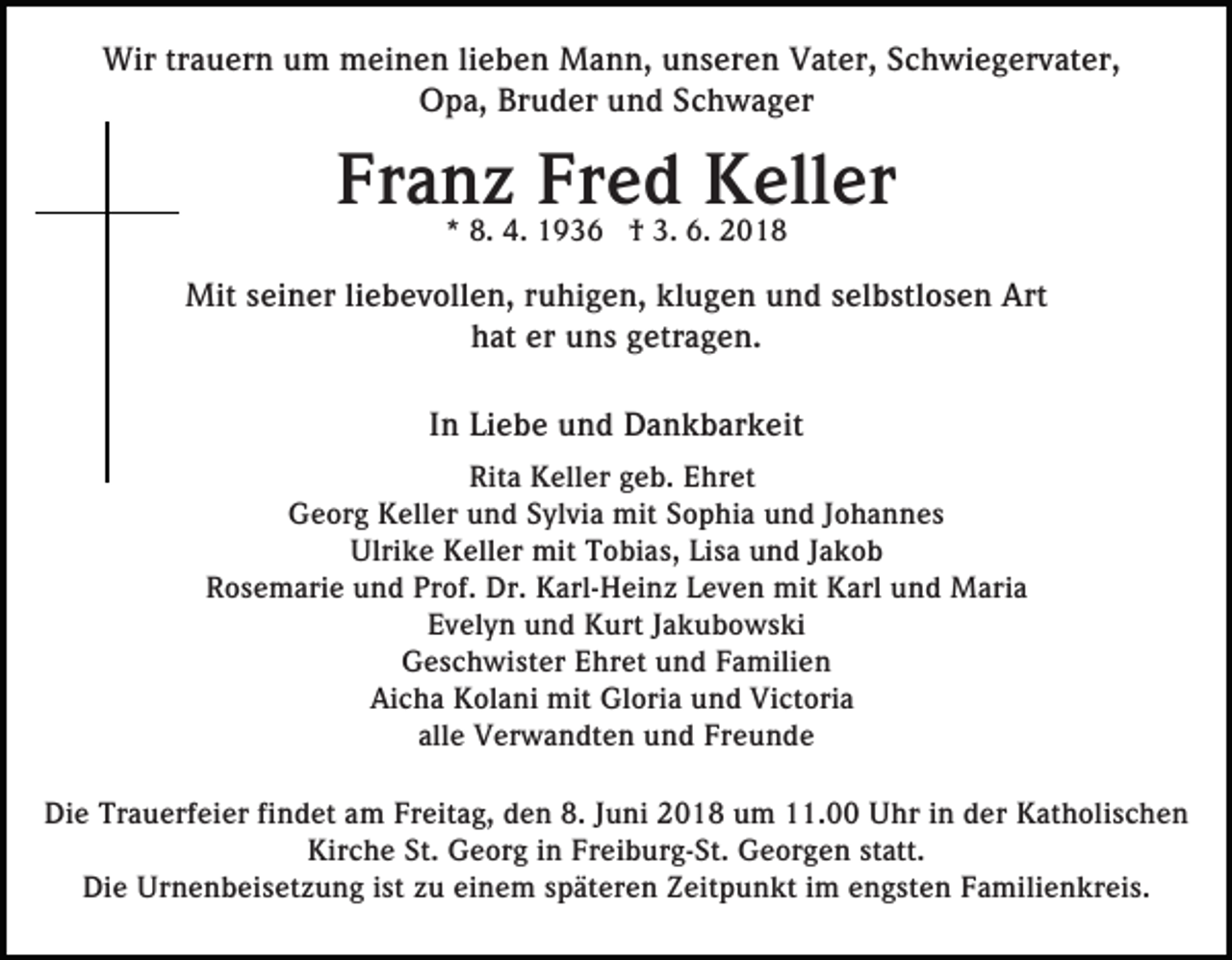 <p>Wirtrtrauern<br />Wir<br />a u er n u um<br />m mmeinen<br />ei n e n lieben<br />li e b e n Mann,<br />M a n n, unseren<br />u n s er e n Vater,<br />V at er, SSchwiegervater,<br />c h wi e g er v at er,<br />O p a, Br<br />u d er uund<br />n d SSchwager<br />c h w a g er<br />Opa,<br />Bruder</p><p>Fr<br />Franz<br />a n** 8.8.z 4.4. Fr<br />Fred<br />e d3. 6.6.Keller<br />K2018<br />ell er<br />1936<br />1 9 3 6 †† 3.<br />2018<br />Mit<br />n er li liebevollen,<br />e b e v oll e n, ruhigen,<br />r u hi g e n, klugen<br />kl u g e n und<br />u n d selbstlosen<br />s el b stl o s e n Art<br />Art<br />Mits ei<br />seiner<br />h at er<br />n s ggetragen.<br />etr a g e n.<br />hat<br />er uuns<br />I n Liebe<br />Li e b e und<br />u n d Dankbarkeit<br />D a n k b ar k eit<br />In<br />Rit a Keller<br />K ell er ggeb.<br />e b. EEhret<br />hr et<br />Rita<br />Georg<br />G e or g KKeller<br />ell er uund<br />n d SSylvia<br />yl vi a mit<br />mit Sophia<br />S o p hi a und<br />u n d Johannes<br />J o h a n ne s<br />Ulrike<br />Ulri<br />k e KKeller<br />ell er mit<br />mit TTobias,<br />o bi a s, Lisa<br />Li s a und<br />u n d JJakob<br />akob<br />R o s e m ari e uund<br />n d Pr<br />of. Dr.<br />Dr . Karl-Heinz<br />K arl- H ei n z Leven<br />L e v e n mit<br />mit Karl<br />Karl und<br />u n d Maria<br />M ari a<br />Rosemarie<br />Prof.<br />EEvelyn<br />v el y n uund<br />n d Kurt<br />K urt JJakubowski<br />a k u b o w s ki<br />GGeschwister<br />e s c h wi st er EEhret<br />hr et uund<br />n d FFamilien<br />a mili e n<br />Aicha<br />Ai c h a Kolani<br />K ol a ni mit<br />mit Gloria<br />Gl ori a und<br />u n d Victoria<br />Vi ct ori a<br />alle<br />all e Verwandten<br />V er w a n dt e n und<br />u n d Freunde<br />Fr e u n d e<br />Die<br />Di<br />e Tr<br />Trauerfeier<br />a u erf ei er fifindet<br />n d et aam<br />m FrFreitag,<br />eit a g, dden<br />e n 8.8.J Juni<br />u ni 22018<br />0 1 8 um<br />u m 111.00<br />1. Uhr<br />U hr iin<br />n dder<br />e r Katholischen<br />K at h oli s c h e n<br />Kirche<br />St. Georg<br />Freiburg-St.<br />Kir c h e St.<br />G e or g i in<br />n Fr<br />e i b ur g- St. Georgen<br />G e or g e n statt.<br />st att.<br />Di e Urnenbeisetzung<br />Ur n e n b ei s et z u n g i sistt zu<br />z u einem<br />ei n e m späteren<br />s p ät er e n Zeitpunkt<br />Z eit p u n kt iimm engsten<br />e n g st e n Familienkreis.<br />F a mili e n kr ei s.<br />Die</p>