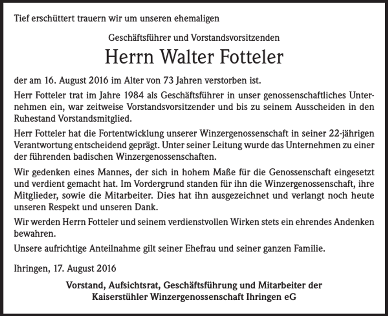<p>Tief erschüttert trauern wir um unseren ehemaligen<br />Geschäftsführer und Vorstandsvorsitzenden</p><p>Herrn Walter Fotteler<br />der am 16. August 2016 im Alter von 73 Jahren verstorben ist.<br />Herr Fotteler trat im Jahre 1984 als Geschäftsführer in unser genossenschaftliches Unternehmen ein, war zeitweise Vorstandsvorsitzender und bis zu seinem Ausscheiden in den<br />Ruhestand Vorstandsmitglied.<br />Herr Fotteler hat die Fortentwicklung unserer Winzergenossenschaft in seiner 22-jährigen<br />Verantwortung entscheidend geprägt. Unter seiner Leitung wurde das Unternehmen zu einer<br />der führenden badischen Winzergenossenschaften.<br />Wir gedenken eines Mannes, der sich in hohem Maße für die Genossenschaft eingesetzt<br />und verdient gemacht hat. Im Vordergrund standen für ihn die Winzergenossenschaft, ihre<br />Mitglieder, sowie die Mitarbeiter. Dies hat ihn ausgezeichnet und verlangt noch heute<br />unseren Respekt und unseren Dank.<br />Wir werden Herrn Fotteler und seinem verdienstvollen Wirken stets ein ehrendes Andenken<br />bewahren.<br />Unsere aufrichtige Anteilnahme gilt seiner Ehefrau und seiner ganzen Familie.<br />Ihringen, 17. August 2016<br />Vorstand, Aufsichtsrat, Geschäftsführung und Mitarbeiter der<br />Kaiserstühler Winzergenossenschaft Ihringen eG</p>