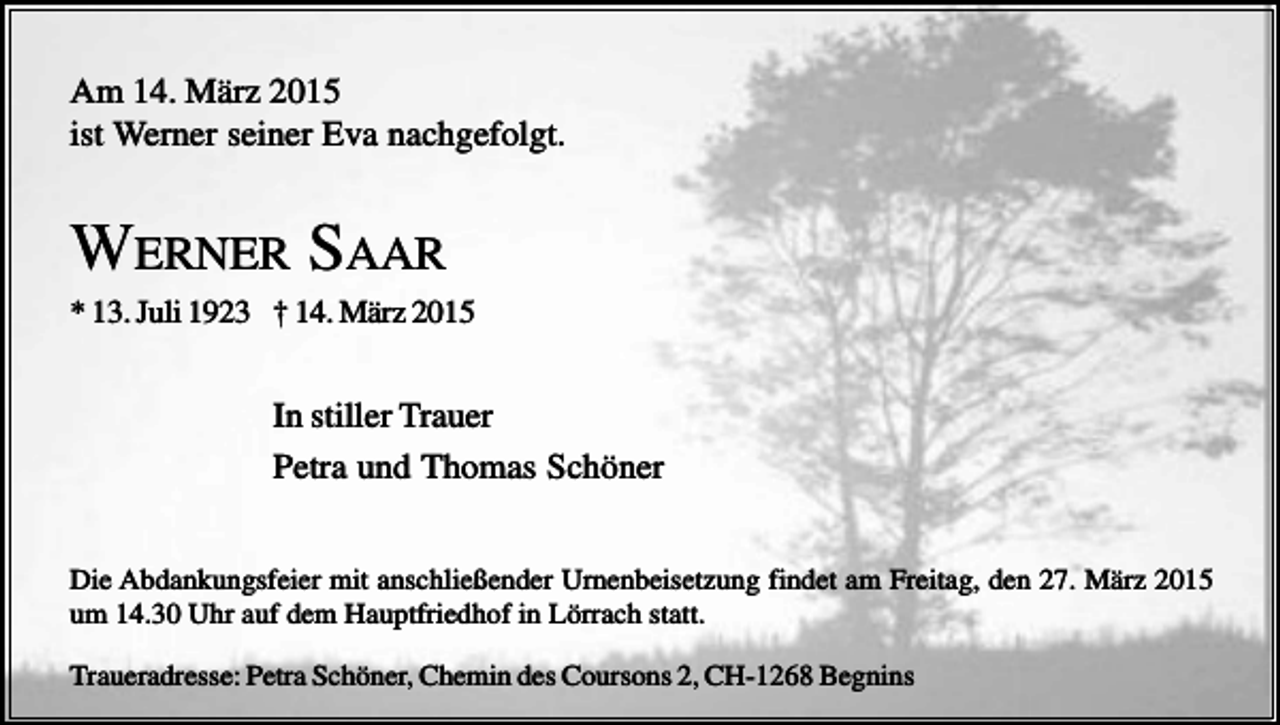 <p>Am 14. März 2015<br />ist Werner seiner Eva nachgefolgt.</p><p>WERNER SAAR<br />* 13. Juli 1923 † 14. März 2015</p><p>In stiller Trauer<br />Petra und Thomas Schöner<br />Die Abdankungsfeier mit anschließender Urnenbeisetzung findet am Freitag, den 27. März 2015<br />um 14.30 Uhr auf dem Hauptfriedhof in Lörrach statt.<br />Traueradresse: Petra Schöner, Chemin des Coursons 2, CH-1268 Begnins</p>