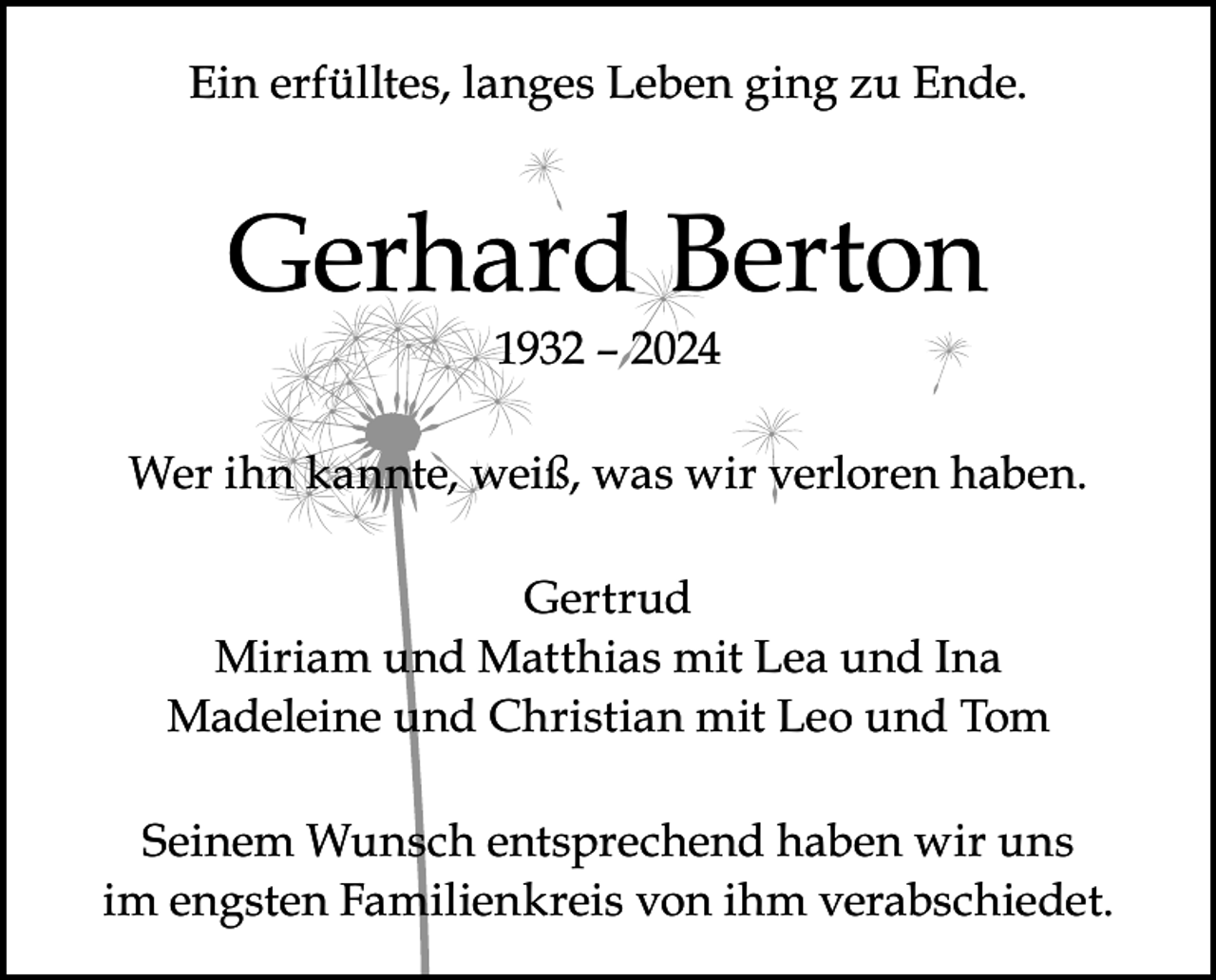 <p>Ein erfülltes, langes Leben ging zu Ende.</p><p>Gerhard Berton<br />1932 – 2024</p><p>Wer ihn kannte, weiß, was wir verloren haben.<br />Gertrud<br />Miriam und Matthias mit Lea und Ina<br />Madeleine und Christian mit Leo und Tom<br />Seinem Wunsch entsprechend haben wir uns<br />im engsten Familienkreis von ihm verabschiedet.</p>