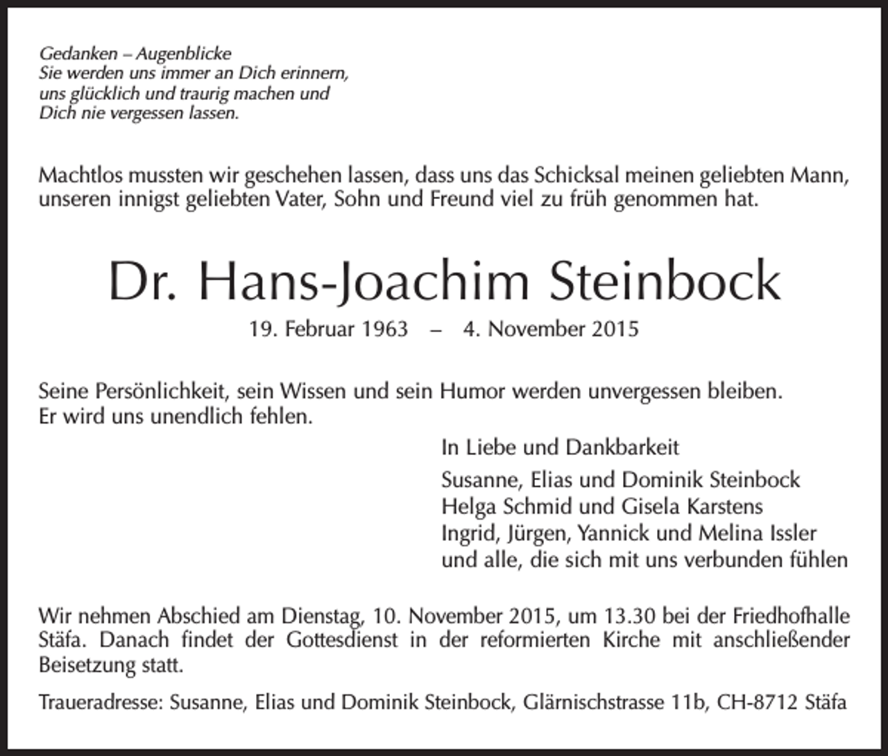<p>Gedanken – Augenblicke<br />Sie werden uns immer an Dich erinnern,<br />uns glücklich und traurig machen und<br />Dich nie vergessen lassen.</p><p>Machtlos mussten wir geschehen lassen, dass uns das Schicksal meinen geliebten Mann,<br />unseren innigst geliebten Vater, Sohn und Freund viel zu früh genommen hat.</p><p>Dr. Hans-Joachim Steinbock<br />19. Februar 1963 – 4. November 2015<br />Seine Persönlichkeit, sein Wissen und sein Humor werden unvergessen bleiben.<br />Er wird uns unendlich fehlen.<br />In Liebe und Dankbarkeit<br />Susanne, Elias und Dominik Steinbock<br />Helga Schmid und Gisela Karstens<br />Ingrid, Jürgen, Yannick und Melina Issler<br />und alle, die sich mit uns verbunden fühlen<br />Wir nehmen Abschied am Dienstag, 10. November 2015, um 13.30 bei der Friedhofhalle<br />Stäfa. Danach findet der Gottesdienst in der reformierten Kirche mit anschließender<br />Beisetzung statt.<br />Traueradresse: Susanne, Elias und Dominik Steinbock, Glärnischstrasse 11b, CH-8712 Stäfa</p>