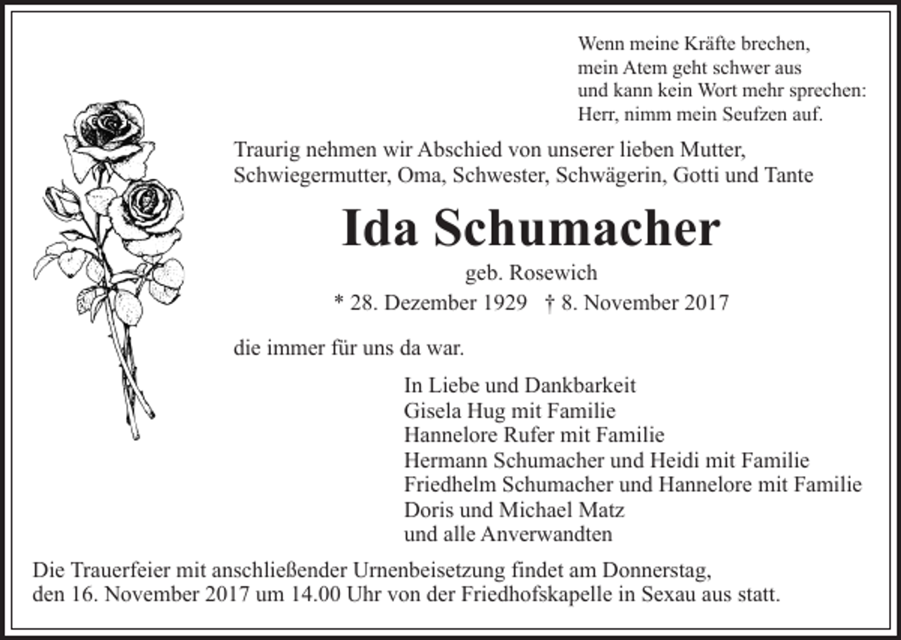 <p>We n n mmeine<br />ei n e KrKräfte<br />äft e brbrechen,<br />e c h e n,<br />Wenn<br />mein<br />Atem<br />m ei n At<br />e m ggeht<br />e ht s schwer<br />c h w er a aus<br />us<br />u n d kkann<br />a n n kkein<br />ei n Wort<br />W ort mehr<br />m e hr sprechen:<br />s pr e c h e n:<br />und<br />Herr,<br />H err, ninimm<br />m m mein<br />m ei n SSeufzen<br />e uf z e n auf.<br />a uf.</p><p>Traurig<br />Tr a uri g nnehmen<br />e h m e n wir<br />wir Abschied<br />A bs c hi e d vvon<br />o n uunserer<br />ns er er lilieben<br />e b e n Mutter,<br />M utt er,<br />Schwiegermutter,<br />S c h wi e g er m utt er, Oma,<br />O m a, SSchwester,<br />c h w est er, Schwägerin,<br />S c h w ä g eri n, Gotti<br />G o tti und<br />u n d Tante<br />Ta nt e</p><p>IIda<br />d a Schumacher<br />Sc h u m ac her</p><p>ggeb.<br />e b. Rosewich<br />R os e wi c h<br />** 228.<br />8. Dezember<br />D e z e m b er 1192 2 9 †† 8.<br />N o v e m b er 22<br />8. November<br />die<br />di e iimmer<br />m m er ffür<br />ür uuns<br />ns dda<br />a war.<br />w ar .<br />I n Liebe<br />Li e b e und<br />u n d Dankbarkeit<br />D a n k b ar k eit<br />In<br />Gis el a HHug<br />u g mit<br />mit FFamilie<br />a mili e<br />Gisela<br />H a n n el or e RRufer<br />uf er mit<br />mit FFamilie<br />a m ili e<br />Hannelore<br />H er m a n n SSchumacher<br />c h u m a c h er uund<br />n d Heidi<br />H ei di mit<br />mit Familie<br />F a mili e<br />Hermann<br />Fri e d h el m SSchumacher<br />c h u m a c h er uund<br />n d Hannelore<br />H a n n el or e mit<br />mit Familie<br />F a mili e<br />Friedhelm<br />D oris uund<br />n d Michael<br />Mi c h a el Matz<br />M at z<br />Doris<br />u n d all<br />e Anverwandten<br />A n v er w a n dt e n<br />und<br />alle<br />Die<br />Di<br />e TrTrauerfeier<br />a u erf ei er mit<br />mit aanschließender<br />ns c h li e ß e n d er Urnenbeisetzung<br />Ur n e n b eis et z u ng fifindet<br />n d et aam<br />m Donnerstag,<br />D o n n erst a g,<br />den<br />d e n 116.<br />6. November<br />N o v e m b er 22017<br />0 1 7 uum<br />m 114.00<br />4. UUhr<br />hr vvon<br />o n dder<br />er Fri<br />Friedhofskapelle<br />e d h ofs k a p ell e iin<br />n Sexau<br />S e x a u aaus<br />u s st<br />statt.<br />att.</p>