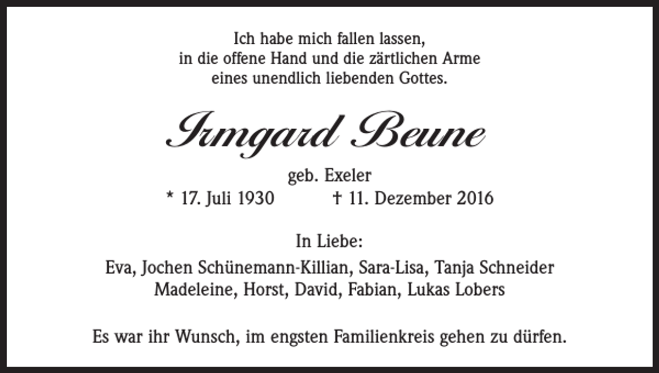 <p>Ich habe mich fallen lassen,<br />in die offene Hand und die zärtlichen Arme<br />eines unendlich liebenden Gottes.</p><p>Irmgard Beune<br />geb. Exeler<br />* 17. Juli 1930 † 11. Dezember 2016<br />In Liebe:<br />Eva, Jochen Schünemann-Killian, Sara-Lisa, Tanja Schneider<br />Madeleine, Horst, David, Fabian, Lukas Lobers<br />Es war ihr Wunsch, im engsten Familienkreis gehen zu dürfen.</p>