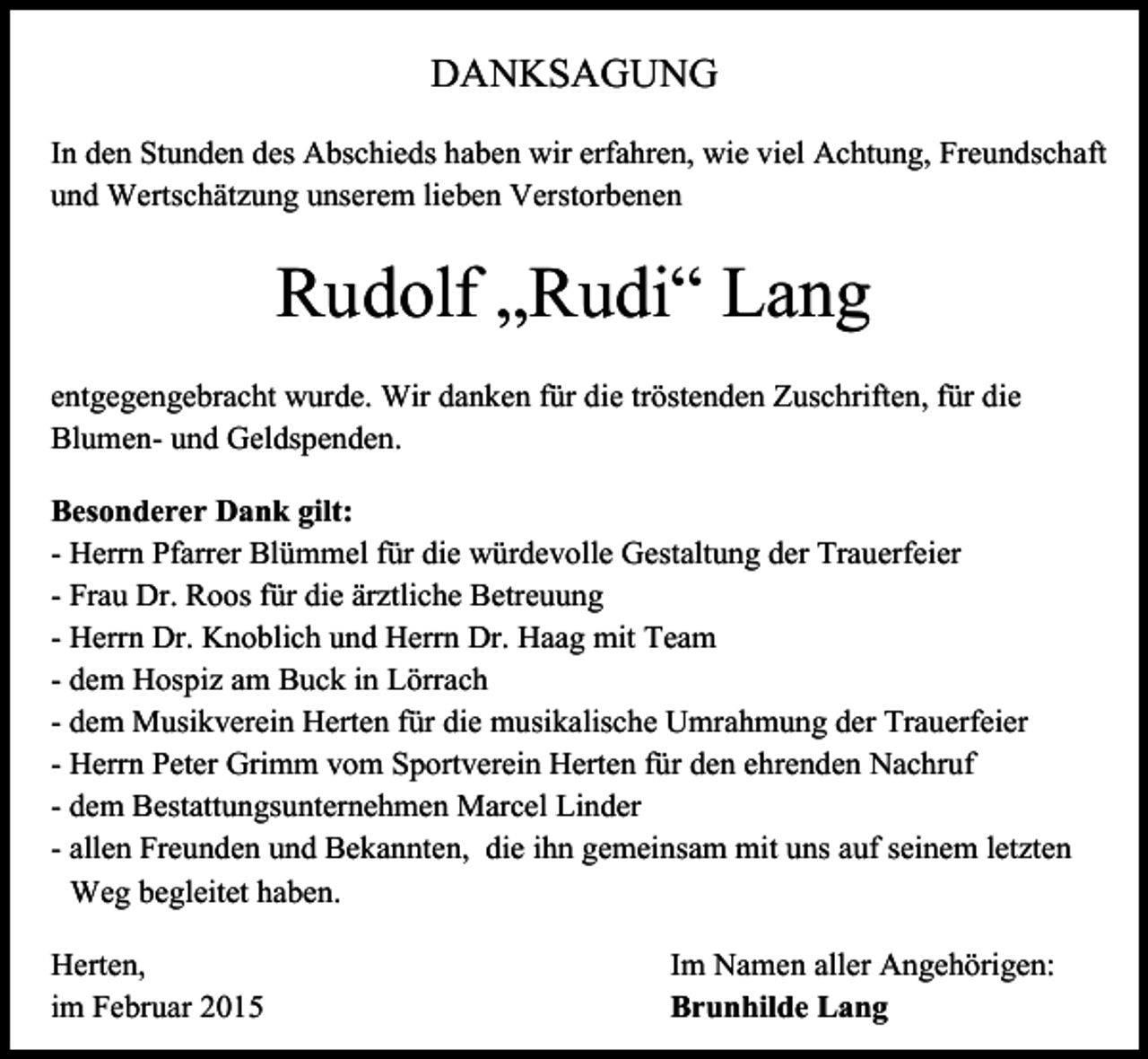 <p>DANKSAGUNG<br />In den Stunden des Abschieds haben wir erfahren, wie viel Achtung, Freundschaft<br />und Wertschätzung unserem lieben Verstorbenen</p><p>Rudolf „Rudi“ Lang<br />entgegengebracht wurde. Wir danken für die tröstenden Zuschriften, für die<br />Blumen- und Geldspenden.<br />Besonderer Dank gilt:<br />- Herrn Pfarrer Blümmel für die würdevolle Gestaltung der Trauerfeier<br />- Frau Dr. Roos für die ärztliche Betreuung<br />- Herrn Dr. Knoblich und Herrn Dr. Haag mit Team<br />- dem Hospiz am Buck in Lörrach<br />- dem Musikverein Herten für die musikalische Umrahmung der Trauerfeier<br />- Herrn Peter Grimm vom Sportverein Herten für den ehrenden Nachruf<br />- dem Bestattungsunternehmen Marcel Linder<br />- allen Freunden und Bekannten, die ihn gemeinsam mit uns auf seinem letzten<br />Weg begleitet haben.<br />Herten,<br />im Februar 2015</p><p>Im Namen aller Angehörigen:<br />Brunhilde Lang</p>