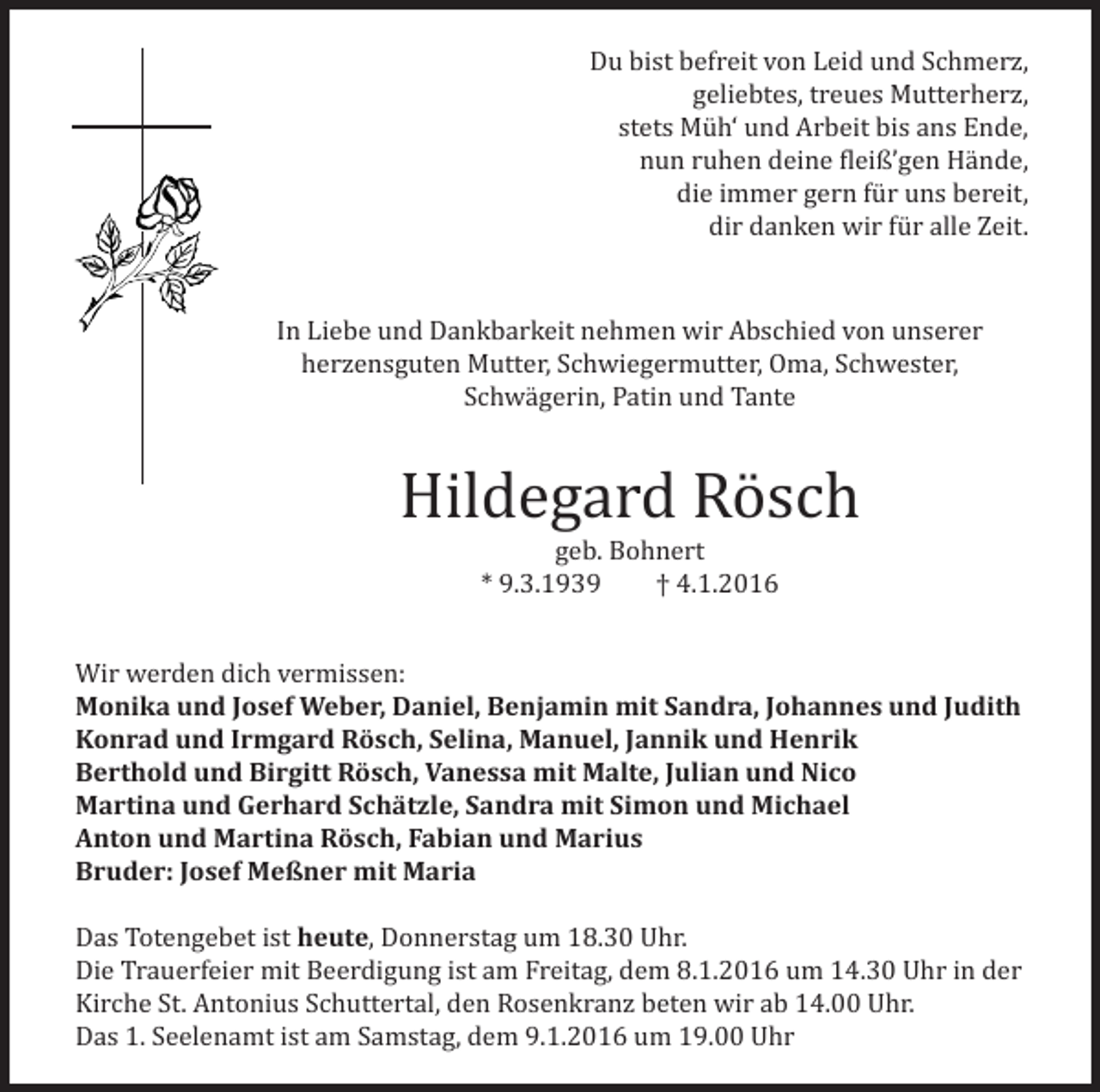 <p>Du bist befreit von Leid und Schmerz,<br />geliebtes, treues Mutterherz,<br />stets Müh‘ und Arbeit bis ans Ende,<br />nun ruhen deine fleiß’gen Hände,<br />die immer gern für uns bereit,<br />dir danken wir für alle Zeit.<br />In Liebe und Dankbarkeit nehmen wir Abschied von unserer<br />herzensguten Mutter, Schwiegermutter, Oma, Schwester,<br />Schwägerin, Patin und Tante</p><p>Hildegard Rösch<br />geb. Bohnert<br />* 9.3.1939<br />† 4.1.2016</p><p>Wir werden dich vermissen:<br />Monika und Josef Weber, Daniel, Benjamin mit Sandra, Johannes und Judith<br />Konrad und Irmgard Rösch, Selina, Manuel, Jannik und Henrik<br />Berthold und Birgitt Rösch, Vanessa mit Malte, Julian und Nico<br />Martina und Gerhard Schätzle, Sandra mit Simon und Michael<br />Anton und Martina Rösch, Fabian und Marius<br />Bruder: Josef Meßner mit Maria<br />Das Totengebet ist heute, Donnerstag um 18.30 Uhr.<br />Die Trauerfeier mit Beerdigung ist am Freitag, dem 8.1.2016 um 14.30 Uhr in der<br />Kirche St. Antonius Schuttertal, den Rosenkranz beten wir ab 14.00 Uhr.<br />Das 1. Seelenamt ist am Samstag, dem 9.1.2016 um 19.00 Uhr</p>