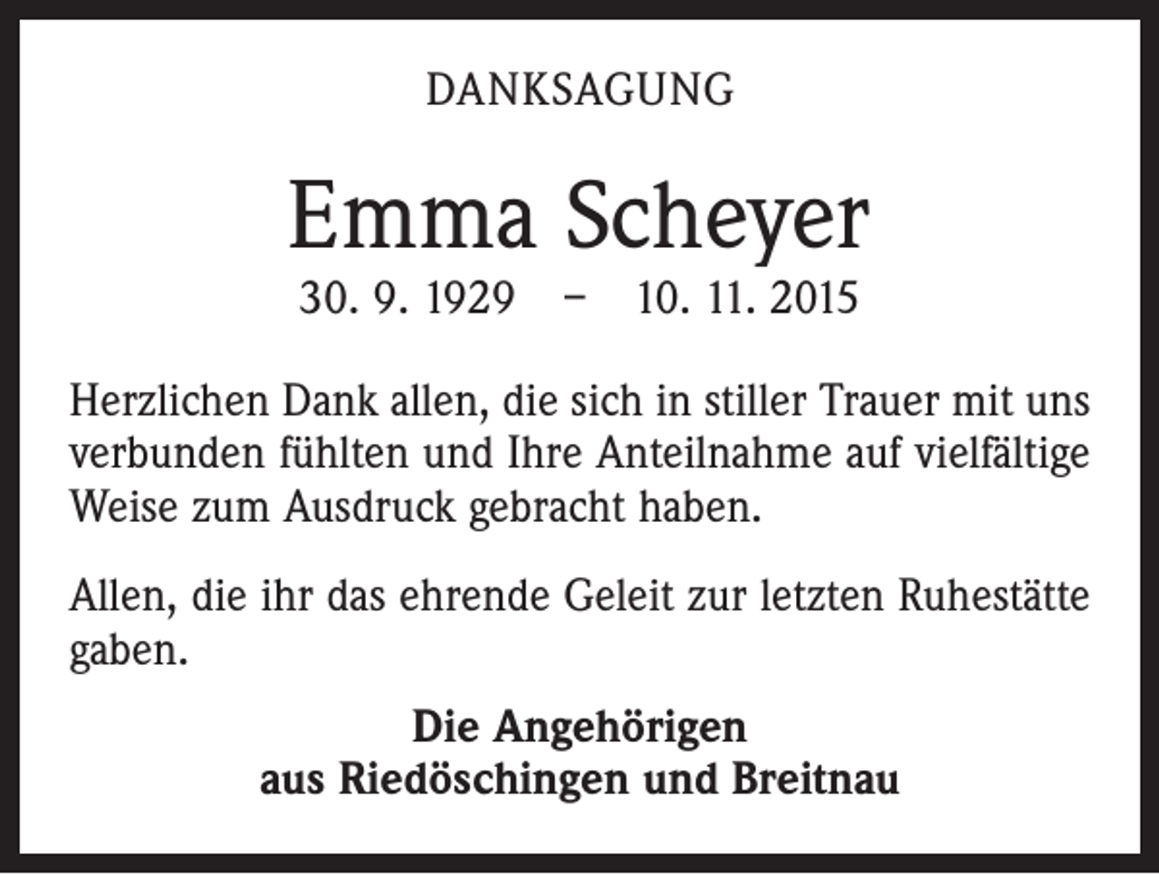 <p>DANKSAGUNG</p><p>Emma Scheyer<br />30. 9. 1929 – 10. 11. 2015</p><p>Herzlichen Dank allen, die sich in stiller Trauer mit uns<br />verbunden fühlten und Ihre Anteilnahme auf vielfältige<br />Weise zum Ausdruck gebracht haben.<br />Allen, die ihr das ehrende Geleit zur letzten Ruhestätte<br />gaben.<br />Die Angehörigen<br />aus Riedöschingen und Breitnau</p>