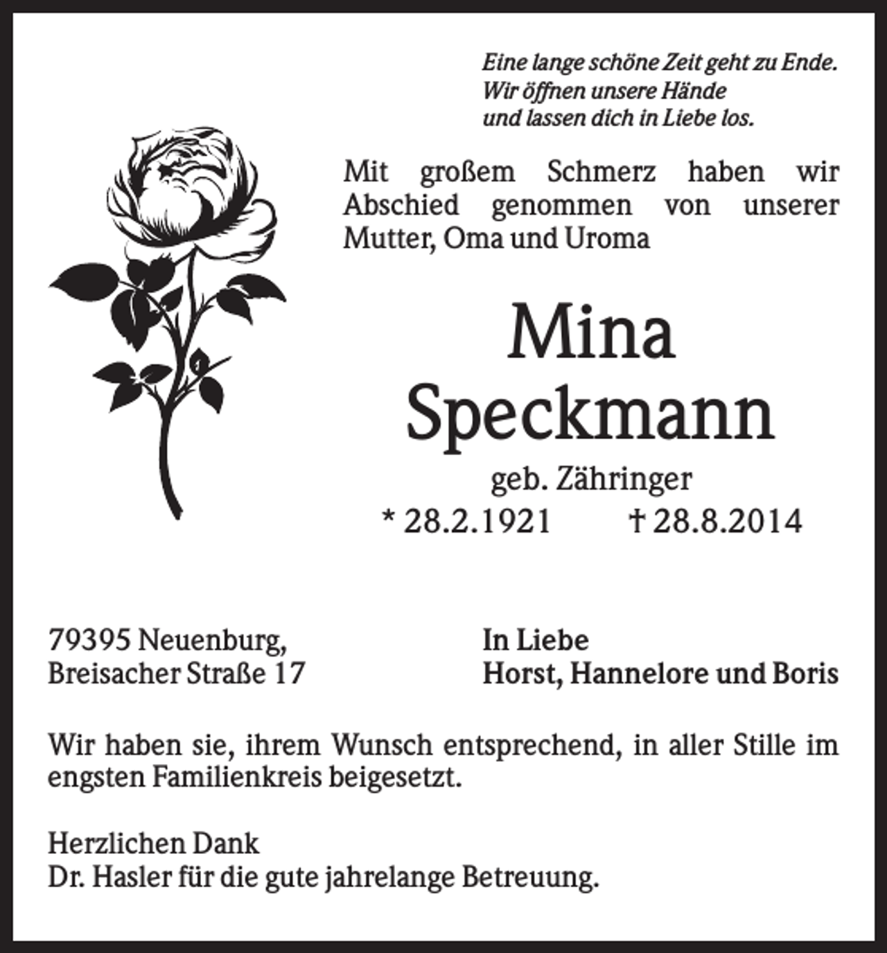 <p>Eine lange schöne Zeit geht zu Ende.<br />Wir öffnen unsere Hände<br />und lassen dich in Liebe los.</p><p>Mit großem Schmerz haben wir<br />Abschied genommen von unserer<br />Mutter, Oma und Uroma</p><p>Mina<br />Speckmann<br />geb. Zähringer<br />* 28.2.1921<br />† 28.8.2014</p><p>79395 Neuenburg,<br />Breisacher Straße 17</p><p>In Liebe<br />Horst, Hannelore und Boris</p><p>Wir haben sie, ihrem Wunsch entsprechend, in aller Stille im<br />engsten Familienkreis beigesetzt.<br />Herzlichen Dank<br />Dr. Hasler für die gute jahrelange Betreuung.</p>