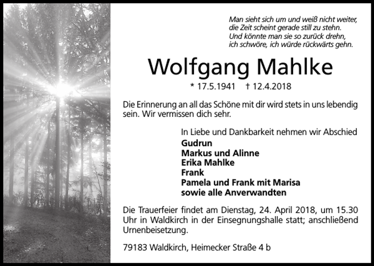 <p>Man sieht sich um und weiß nicht weiter,<br />die Zeit scheint gerade still zu stehn.<br />Und könnte man sie so zurück drehn,<br />ich schwöre, ich würde rückwärts gehn.</p><p>Wolfgang Mahlke<br />* 17.5.1941</p><p>† 12.4.2018</p><p>Die Erinnerung an all das Schöne mit dir wird stets in uns lebendig<br />sein. Wir vermissen dich sehr.<br />In Liebe und Dankbarkeit nehmen wir Abschied<br />Gudrun<br />Markus und Alinne<br />Erika Mahlke<br />Frank<br />Pamela und Frank mit Marisa<br />sowie alle Anverwandten<br />Die Trauerfeier findet am Dienstag, 24. April 2018, um 15.30<br />Uhr in Waldkirch in der Einsegnungshalle statt; anschließend<br />Urnenbeisetzung.<br />79183 Waldkirch, Heimecker Straße 4 b</p>