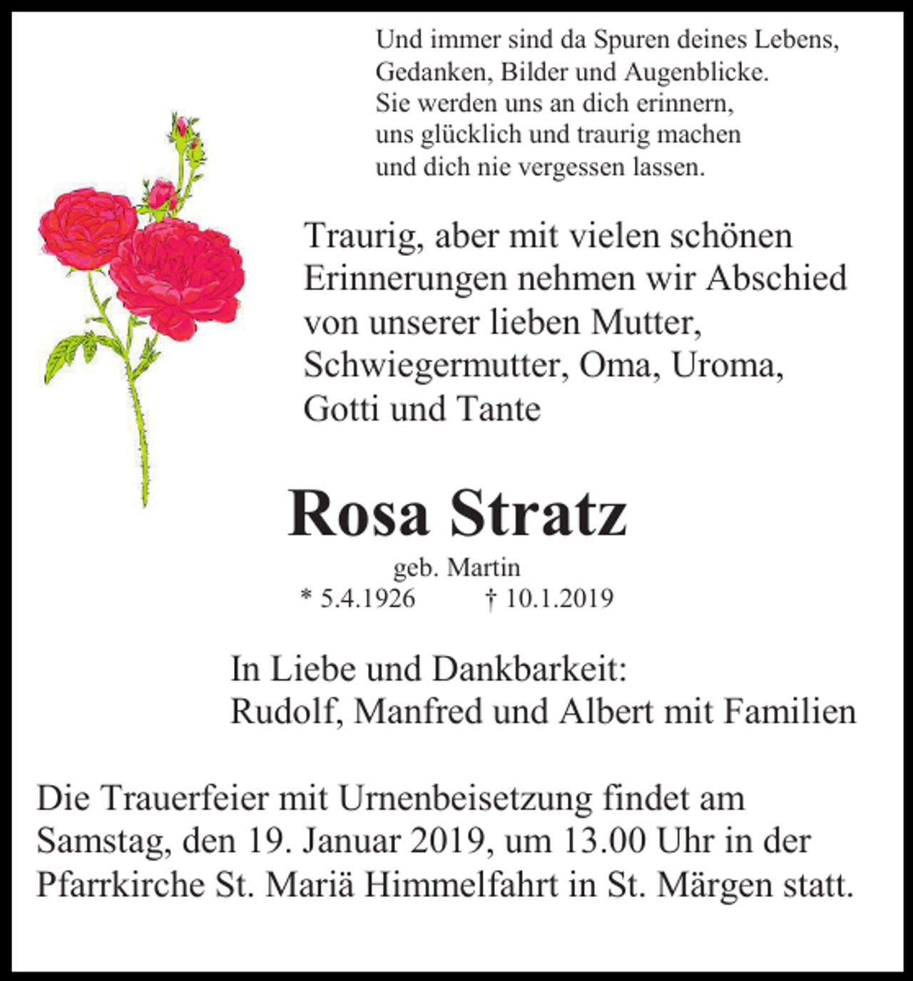 <p>Und immer sind da Spuren deines Lebens,<br />Gedanken, Bilder und Augenblicke.<br />Sie werden uns an dich erinnern,<br />uns glücklich und traurig machen<br />und dich nie vergessen lassen.</p><p>Traurig, aber mit vielen schönen<br />Erinnerungen nehmen wir Abschied<br />von unserer lieben Mutter,<br />Schwiegermutter, Oma, Uroma,<br />Gotti und Tante</p><p>Rosa Stratz<br />geb. Martin<br />* 5.4.1926<br />† 10.1.2019</p><p>In Liebe und Dankbarkeit:<br />Rudolf, Manfred und Albert mit Familien<br />Die Trauerfeier mit Urnenbeisetzung findet am<br />Samstag, den 19. Januar 2019, um 13.00 Uhr in der<br />Pfarrkirche St. Mariä Himmelfahrt in St. Märgen statt.</p>