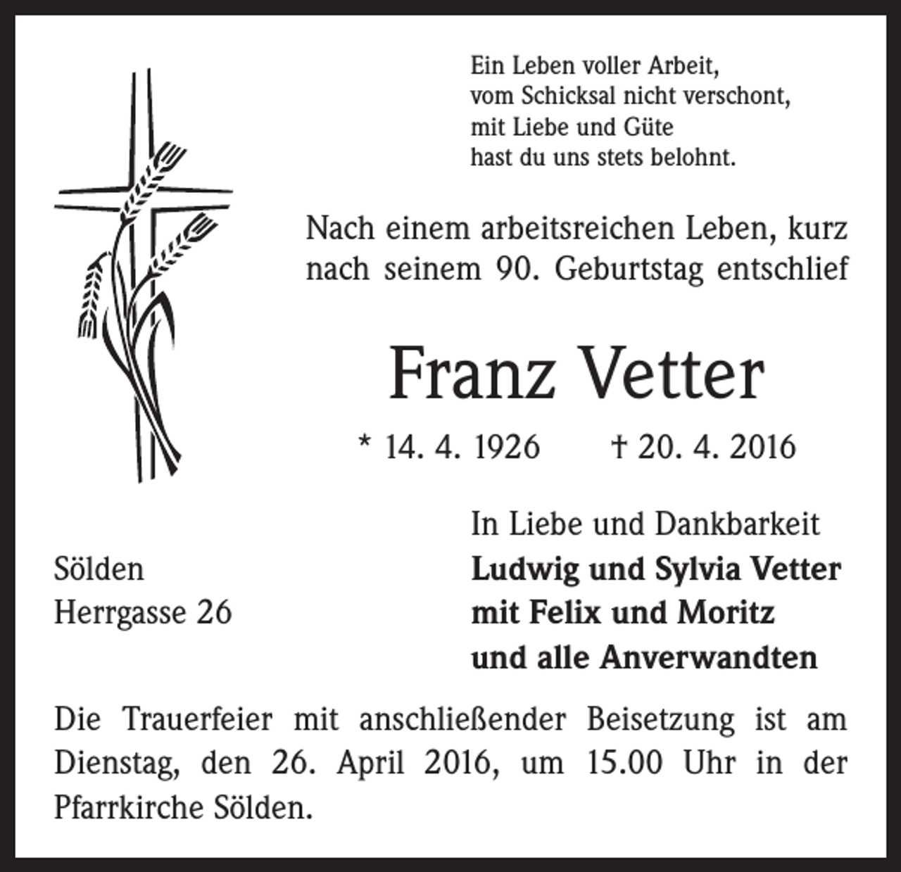 <p>Ein Leben voller Arbeit,<br />vom Schicksal nicht verschont,<br />mit Liebe und Güte<br />hast du uns stets belohnt.</p><p>Nach einem arbeitsreichen Leben, kurz<br />nach seinem 90. Geburtstag entschlief</p><p>Franz Vetter<br />* 14. 4. 1926 † 20. 4. 2016</p><p>In Liebe und Dankbarkeit<br />Sölden<br />Ludwig und Sylvia Vetter<br />Herrgasse 26 mit Felix und Moritz<br />und alle Anverwandten<br />Die Trauerfeier mit anschließender Beisetzung ist am<br />Dienstag, den 26. April 2016, um 15.00 Uhr in der<br />­Pfarrkirche Sölden.</p>