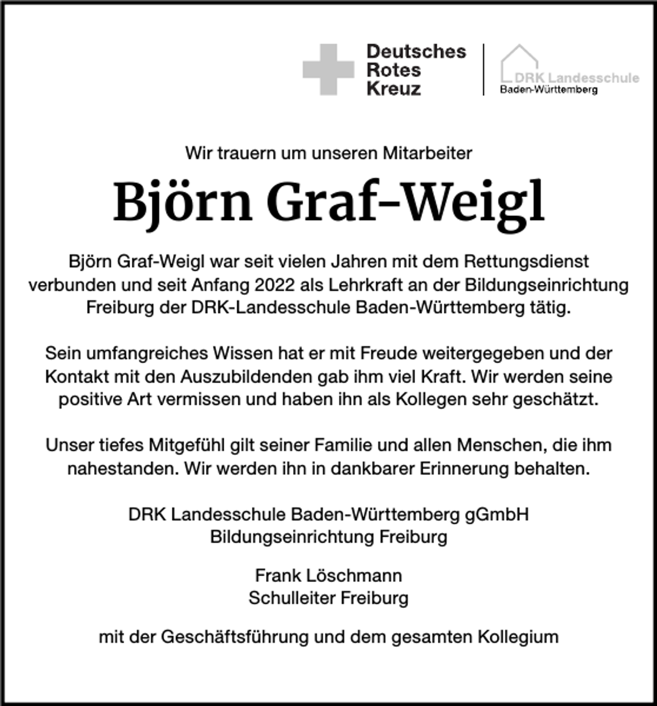 <p>Wir trauern um unseren Mitarbeiter</p><p>Björn Graf-Weigl<br />Björn Graf-Weigl war seit vielen Jahren mit dem Rettungsdienst<br />verbunden und seit Anfang 2022 als Lehrkraft an der Bildungseinrichtung<br />Freiburg der DRK-Landesschule Baden-Württemberg tätig.<br />Sein umfangreiches Wissen hat er mit Freude weitergegeben und der<br />Kontakt mit den Auszubildenden gab ihm viel Kraft. Wir werden seine<br />positive Art vermissen und haben ihn als Kollegen sehr geschätzt.<br />Unser tiefes Mitgefühl gilt seiner Familie und allen Menschen, die ihm<br />nahestanden. Wir werden ihn in dankbarer Erinnerung behalten.<br />DRK Landesschule Baden-Württemberg gGmbH<br />Bildungseinrichtung Freiburg<br />Frank Löschmann<br />Schulleiter Freiburg<br />mit der Geschäftsführung und dem gesamten Kollegium</p>