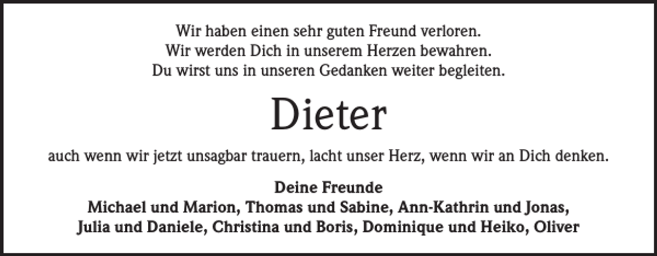 <p>Wir haben einen sehr guten Freund verloren.<br />Wir werden Dich in unserem Herzen bewahren.<br />Du wirst uns in unseren Gedanken weiter begleiten.</p><p>Dieter<br />auch wenn wir jetzt unsagbar trauern, lacht unser Herz, wenn wir an Dich denken.<br />Deine Freunde<br />Michael und Marion, Thomas und Sabine, Ann-Kathrin und Jonas,<br />Julia und Daniele, Christina und Boris, Dominique und Heiko, Oliver</p>
