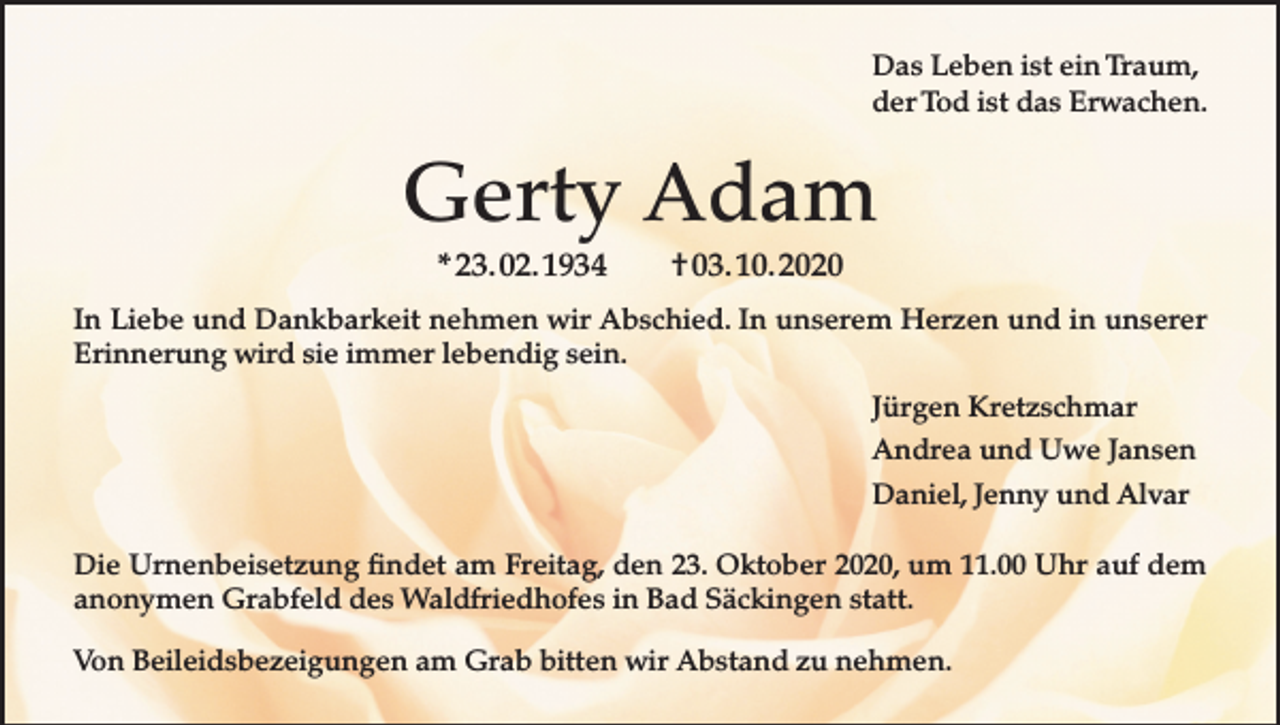 <p>Das Leben ist ein Traum,<br />der Tod ist das Erwachen.</p><p>Gerty Adam<br />* 23. 02. 1934</p><p>† 03. 10. 2020</p><p>In Liebe und Dankbarkeit nehmen wir Abschied. In unserem Herzen und in unserer<br />Erinnerung wird sie immer lebendig sein.<br />Jürgen Kretzschmar<br />Andrea und Uwe Jansen<br />Daniel, Jenny und Alvar<br />Die Urnenbeisetzung findet am Freitag, den 23. Oktober 2020, um 11.00 Uhr auf dem<br />anonymen Grabfeld des Waldfriedhofes in Bad Säckingen statt.<br />Von Beileidsbezeigungen am Grab bitten wir Abstand zu nehmen.</p>