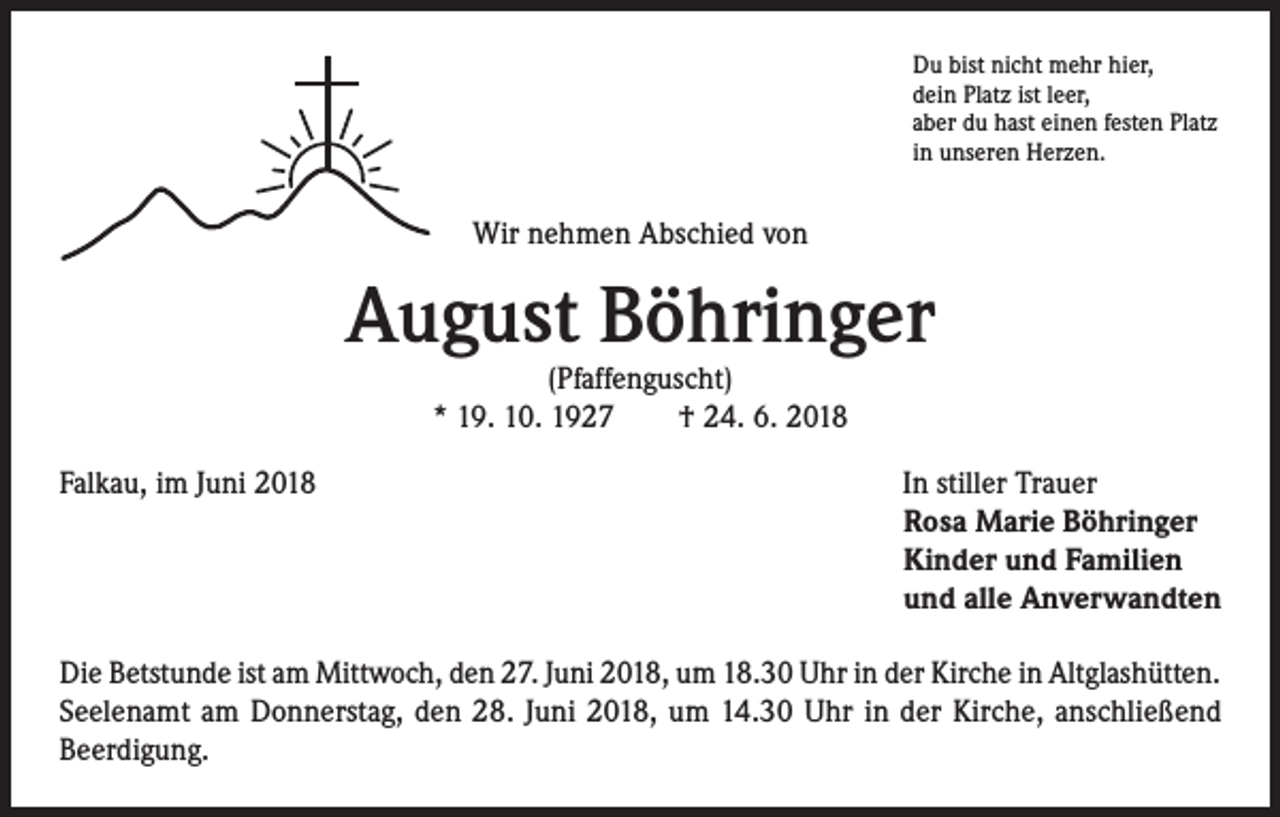 <p>Du bist nicht mehr hier,<br />dein Platz ist leer,<br />aber du hast einen festen Platz<br />in unseren Herzen.</p><p>Wir nehmen Abschied von</p><p>August Böhringer<br />(Pfaffenguscht)<br />* 19. 10. 1927 † 24. 6. 2018</p><p>Falkau, im Juni 2018</p><p>In stiller Trauer<br />Rosa Marie Böhringer<br />Kinder und Familien<br />und alle Anverwandten</p><p>Die Betstunde ist am Mittwoch, den 27. Juni 2018, um 18.30 Uhr in der Kirche in Altglashütten.<br />Seelenamt am Donnerstag, den 28. Juni 2018, um 14.30 Uhr in der Kirche, anschließend<br />Beerdigung.</p>
