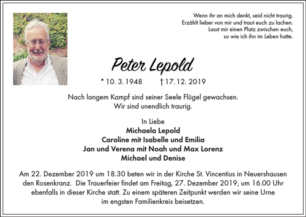 <p>Wenn ihr an mich denkt, seid nicht traurig.<br />Erzählt lieber von mir und traut euch zu lachen.<br />Lasst mir einen Platz zwischen euch,<br />so wie ich ihn im Leben hatte.</p><p>* 10. 3. 1948</p><p>† 17. 12. 2019</p><p>Nach langem Kampf sind seiner Seele Flügel gewachsen.<br />Wir sind unendlich traurig.<br />In Liebe<br />Michaela Lepold<br />Caroline mit Isabelle und Emilia<br />Jan und Verena mit Noah und Max Lorenz<br />Michael und Denise<br />Am 22. Dezember 2019 um 18.30 beten wir in der Kirche St. Vincentius in Neuershausen<br />den Rosenkranz. Die Trauerfeier findet am Freitag, 27. Dezember 2019, um 16.00 Uhr<br />ebenfalls in dieser Kirche statt. Zu einem späteren Zeitpunkt werden wir seine Urne<br />im engsten Familienkreis beisetzen.</p>