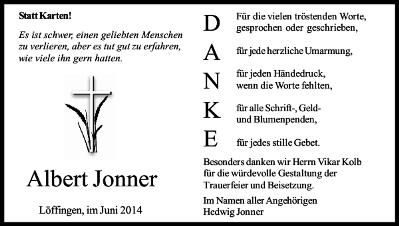 <p>Statt Karten!<br />Es ist schwer, einen geliebten Menschen<br />zu verlieren, aber es tut gut zu erfahren,<br />wie viele ihn gern hatten.</p><p>Albert Jonner<br />Löffingen, im Juni 2014</p><p>D<br />A<br />N<br />K<br />E</p><p>Für die vielen tröstenden Worte,<br />gesprochen oder geschrieben,<br />für jede herzliche Umarmung,<br />für jeden Händedruck,<br />wenn die Worte fehlten,<br />für alle Schrift-, Geldund Blumenpenden,<br />für jedes stille Gebet.</p><p>Besonders danken wir Herrn Vikar Kolb<br />für die würdevolle Gestaltung der<br />Trauerfeier und Beisetzung.<br />Im Namen aller Angehörigen<br />Hedwig Jonner</p>