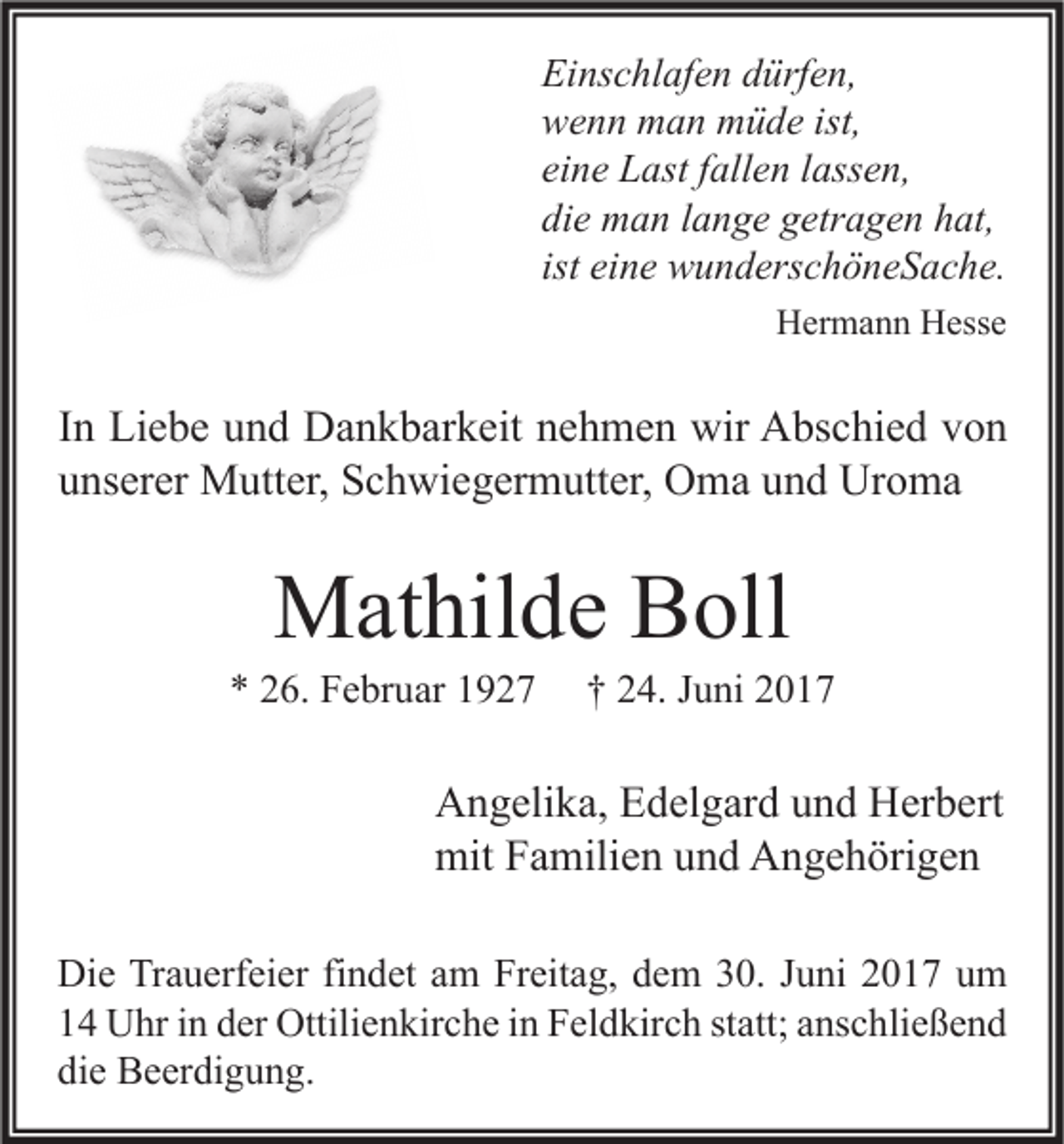 <p>Einschlafen dürfen,<br />wenn man müde ist,<br />eine Last fallen lassen,<br />die man lange getragen hat,<br />ist eine wunderschöneSache.<br />Hermann Hesse</p><p>In Liebe und Dankbarkeit nehmen wir Abschied von<br />unserer Mutter, Schwiegermutter, Oma und Uroma</p><p>Mathilde Boll</p><p>* 26. Februar 1927</p><p>† 24. Juni 2017</p><p>Angelika, Edelgard und Herbert<br />mit Familien und Angehörigen<br />Die Trauerfeier findet am Freitag, dem 30. Juni 2017 um<br />14 Uhr in der Ottilienkirche in Feldkirch statt; anschließend<br />die Beerdigung.</p>