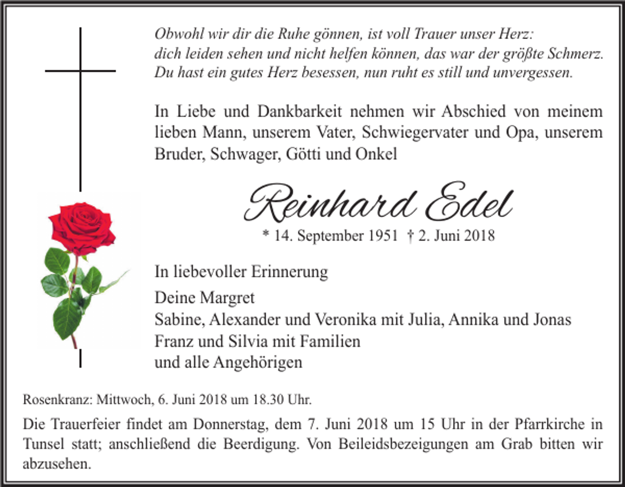 <p>Obwohl wir dir die Ruhe gönnen, ist voll Trauer unser Herz:<br />dich leiden sehen und nicht helfen können, das war der größte Schmerz.<br />Du hast ein gutes Herz besessen, nun ruht es still und unvergessen.</p><p>In Liebe und Dankbarkeit nehmen wir Abschied von meinem<br />lieben Mann, unserem Vater, Schwiegervater und Opa, unserem<br />Bruder, Schwager, Götti und Onkel</p><p>Reinhard Edel<br />* 14. September 1951 † 2. Juni 2018</p><p>In liebevoller Erinnerung<br />Deine Margret<br />Sabine, Alexander und Veronika mit Julia, Annika und Jonas<br />Franz und Silvia mit Familien<br />und alle Angehörigen<br />Rosenkranz: Mittwoch, 6. Juni 2018 um 18.30 Uhr.</p><p>Die Trauerfeier findet am Donnerstag, dem 7. Juni 2018 um 15 Uhr in der Pfarrkirche in<br />Tunsel statt; anschließend die Beerdigung. Von Beileidsbezeigungen am Grab bitten wir<br />abzusehen.</p>
