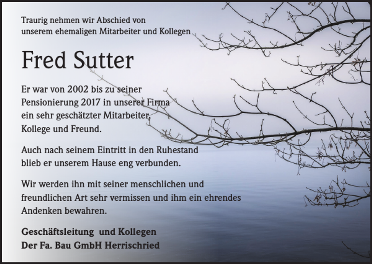 <p>Traurig nehmen wir Abschied von<br />unserem ehemaligen Mitarbeiter und Kollegen</p><p>Fred Sutter<br />Er war von 2002 bis zu seiner<br />Pensionierung 2017 in unserer Firma<br />ein sehr geschätzter Mitarbeiter,<br />Kollege und Freund.<br />Auch nach seinem Eintritt in den Ruhestand<br />blieb er unserem Hause eng verbunden.<br />Wir werden ihn mit seiner menschlichen und<br />freundlichen Art sehr vermissen und ihm ein ehrendes<br />Andenken bewahren.<br />Geschäftsleitung und Kollegen<br />Der Fa. Bau GmbH Herrischried</p>