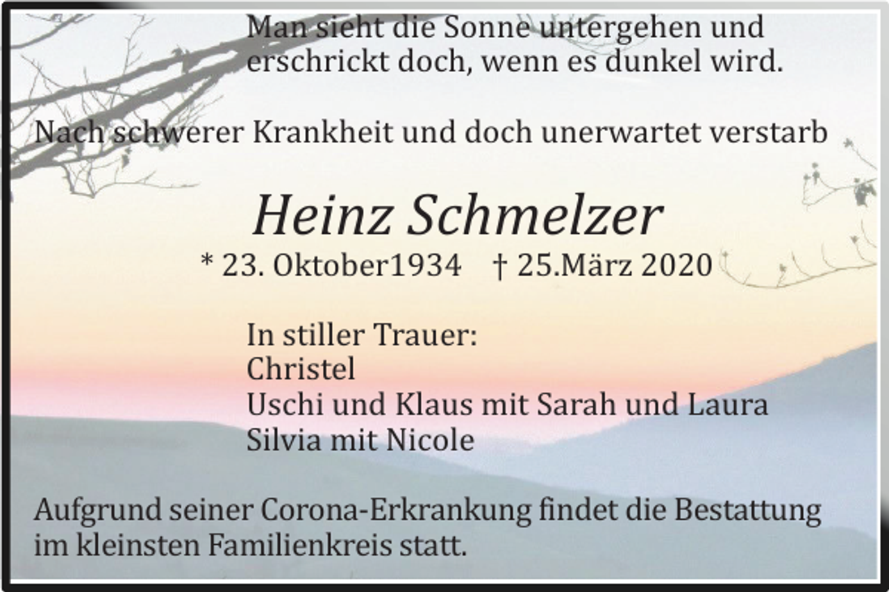 <p>Man sieht die Sonne untergehen und<br />erschrickt doch, wenn es dunkel wird.<br />Nach schwerer Krankheit und doch unerwartet verstarb</p><p>Heinz Schmelzer<br />* 23. Oktober1934 † 25.Mä rz 2020<br />In stiller Trauer:<br />Christel<br />Uschi und Klaus mit Sarah und Laura<br />Silvia mit Nicole<br />Aufgrund seiner Corona-Erkrankung findet die Bestattung<br />im kleinsten Familienkreis statt.</p>