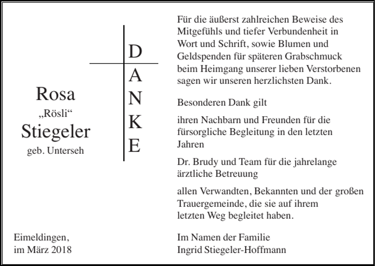 <p>RRosa<br />os a<br />„„Rösli“<br />R ösli “</p><p>S ti e g el er<br />Stiegeler<br />geb.<br />g e b. Unterseh<br />U nt ers e h</p><p>D<br />D<br />AA<br />NN<br />KK<br />EE</p><p>F ür di<br />Für<br />die<br />e ääußerst<br />u ß erst zzahlreichen<br />a hlr ei c h e n Beweise<br />B e w eis e ddes<br />es<br />Mitgefühls<br />Mit<br />g ef ü hls u und<br />n d ti tiefer<br />ef er Verbundenheit<br />V er b u n d e n h eit iinn<br />WWort<br />ort uund<br />n d Schrift,<br />S c hrift, ssowie<br />o wi e Blumen<br />Bl u m e n uund<br />nd<br />Grabschmuck<br />GGeldspenden<br />el ds p e n d e n f für<br />ür s späteren<br />p ät er e n Gr<br />a bs c h m u c k<br />bbeim<br />ei m Heimgang<br />H ei m g a n g uunserer<br />ns er er lilieben<br />e b e n Verstorbenen<br />V erst or b e n e n<br />ssagen<br />a g e n wir<br />wir unseren<br />u ns er e n herzlichsten<br />h er zli c hst e n Dank.<br />D a n k.<br />BBesonderen<br />es o n d er e n Dank<br />D a n k gilt<br />gilt<br />iihren<br />hr e n Nachbarn<br />N a c h b ar n und<br />u n d Freunden<br />Fr e u n d e n für<br />f ür die<br />di e<br />ffürsorgliche<br />ürs orgli c h e Begleitung<br />B e gl eit u n g iin<br />n dden<br />e n lletzten<br />et zt e n<br />JJahren<br />a hr e n<br />Dr<br />Br u d y und<br />u n d TTeam<br />e a m ffür<br />ür die<br />di e jjahrelange<br />a hr el a n g e<br />Dr.. Brudy<br />ärztliche<br />är ztli c h e Betreuung<br />B etr e u u n g<br />all e n Verwandten,<br />V er w a n dt e n, Bekannten<br />B e k a n nt e n und<br />u n d der<br />d er großen<br />gr o ß e n<br />allen<br />die<br />TTrauergemeinde,<br />r a u erg e m ei n d e, di<br />e sisie<br />e aauf<br />uf iihrem<br />hr e m<br />lletzten<br />et zt e n WWeg<br />e g begleitet<br />b e gl eit et haben.<br />h a b e n.</p><p>Eimeldingen,<br />Ei m el di n g e n,<br />im<br />i m März<br />M är z</p><p>Im<br />I m Namen<br />N a m e n der<br />d er Familie<br />F a mili e<br />Ingrid<br />I n gri d Stiegeler-Hoffmann<br />Sti e g el er- H off m a n n</p>