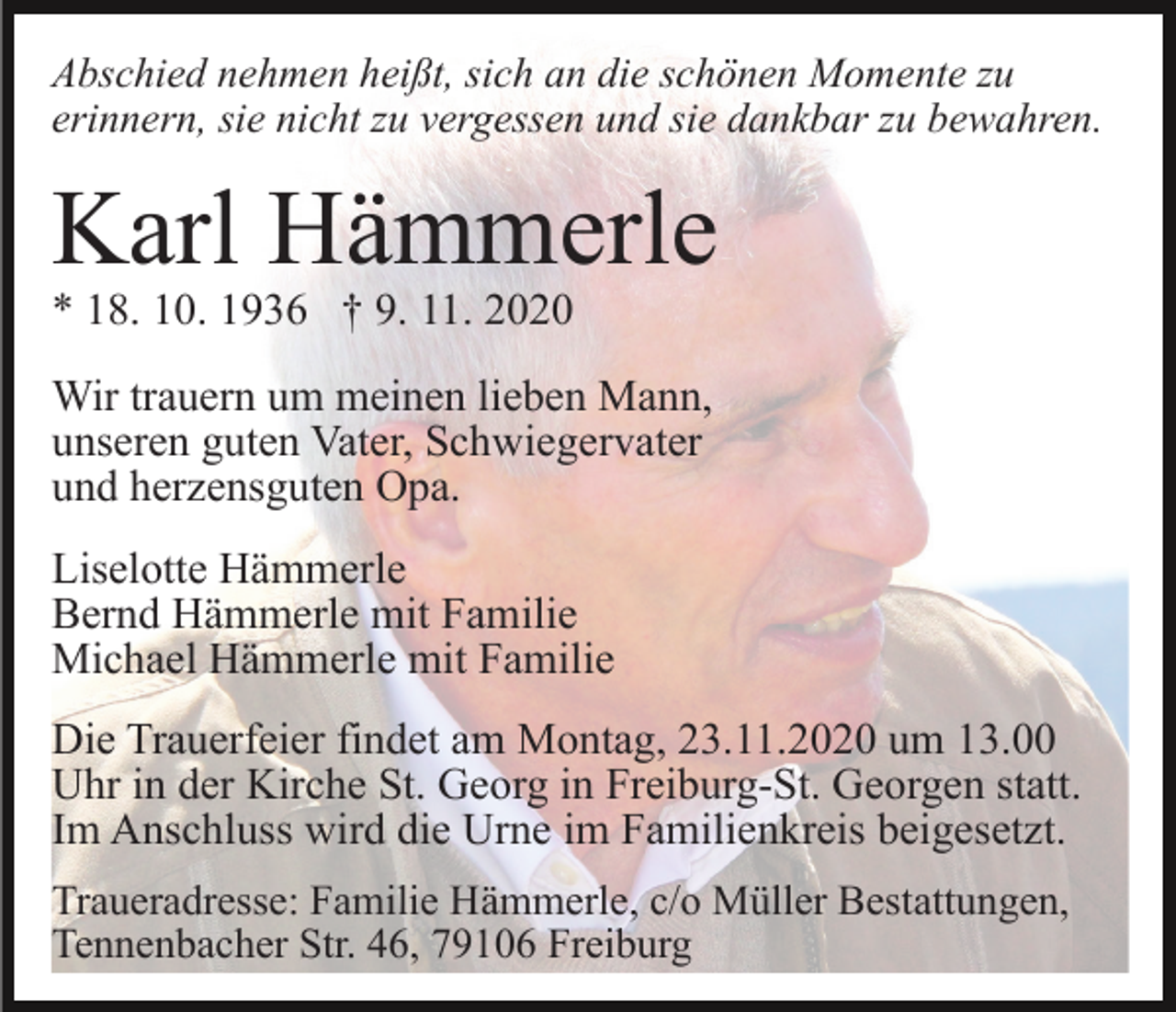 <p>Abschied nehmen heißt, sich an die schönen Momente zu<br />erinnern, sie nicht zu vergessen und sie dankbar zu bewahren.</p><p>Karl Hämmerle<br />* 18. 10. 1936 † 9. 11. 2020<br />Wir trauern um meinen lieben Mann,<br />unseren guten Vater, Schwiegervater<br />und herzensguten Opa.<br />Liselotte Hämmerle<br />Bernd Hämmerle mit Familie<br />Michael Hämmerle mit Familie<br />Die Trauerfeier findet am Montag, 23.11.2020 um 13.00<br />Uhr in der Kirche St. Georg in Freiburg-St. Georgen statt.<br />Im Anschluss wird die Urne im Familienkreis beigesetzt.<br />Traueradresse: Familie Hämmerle, c/o Müller Bestattungen,<br />Tennenbacher Str. 46, 79106 Freiburg</p>