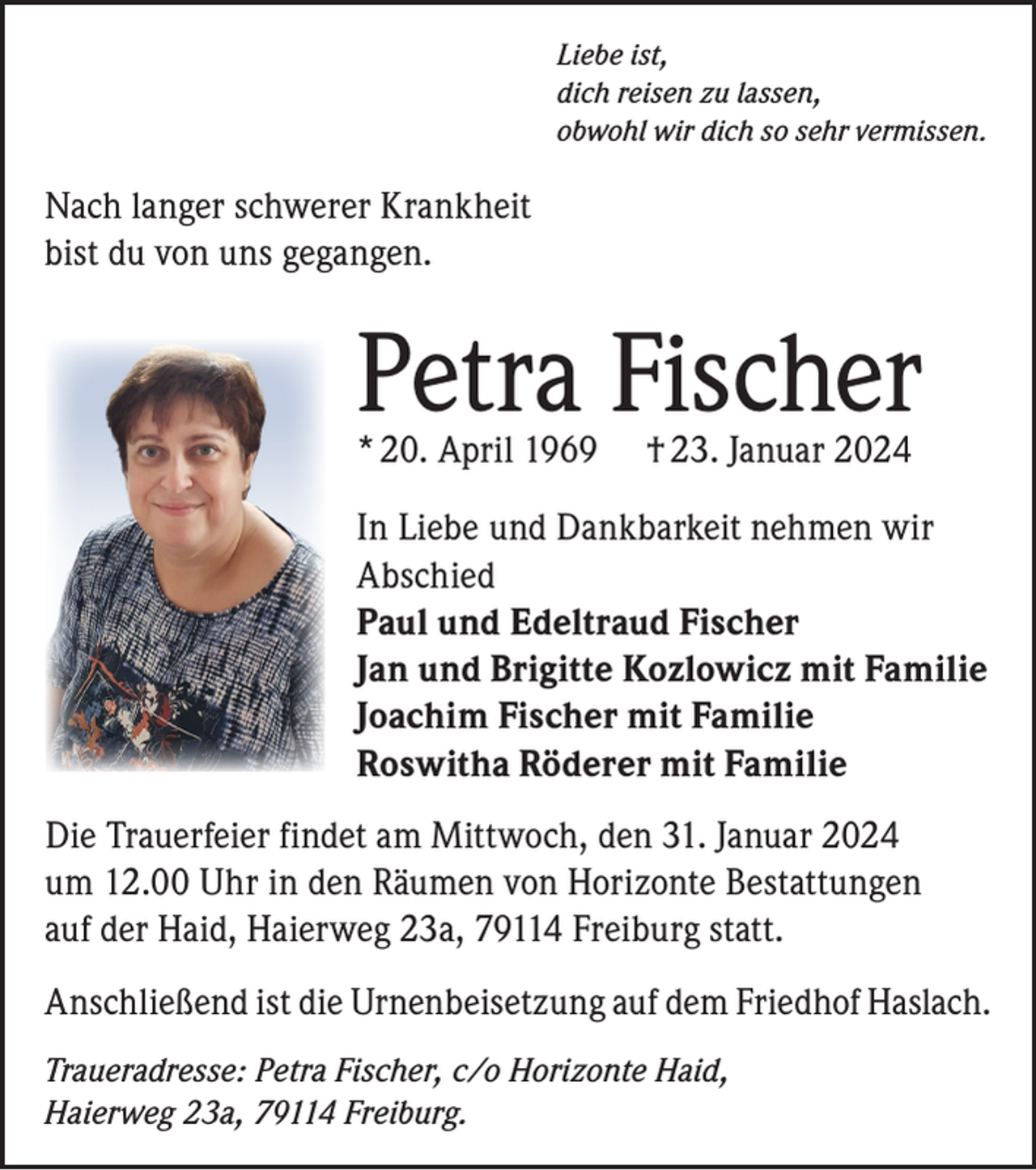 <p>Liebe ist,<br />dich reisen zu lassen,<br />obwohl wir dich so sehr vermissen.</p><p>Nach langer schwerer Krankheit<br />bist du von uns gegangen.</p><p>Petra Fischer<br />* 20. April 1969</p><p>† 23. Januar 2024</p><p>In Liebe und Dankbarkeit nehmen wir<br />Abschied<br />Paul und Edeltraud Fischer<br />Jan und Brigitte Kozlowicz mit Familie<br />Joachim Fischer mit Familie<br />Roswitha Röderer mit Familie<br />Die Trauerfeier findet am Mittwoch, den 31. Januar 2024<br />um 12.00 Uhr in den Räumen von Horizonte Bestattungen<br />auf der Haid, Haierweg 23a, 79114 Freiburg statt.<br />Anschließend ist die Urnenbeisetzung auf dem Friedhof Haslach.<br />Traueradresse: Petra Fischer, c/o Horizonte Haid,<br />Haierweg 23a, 79114 Freiburg.</p>