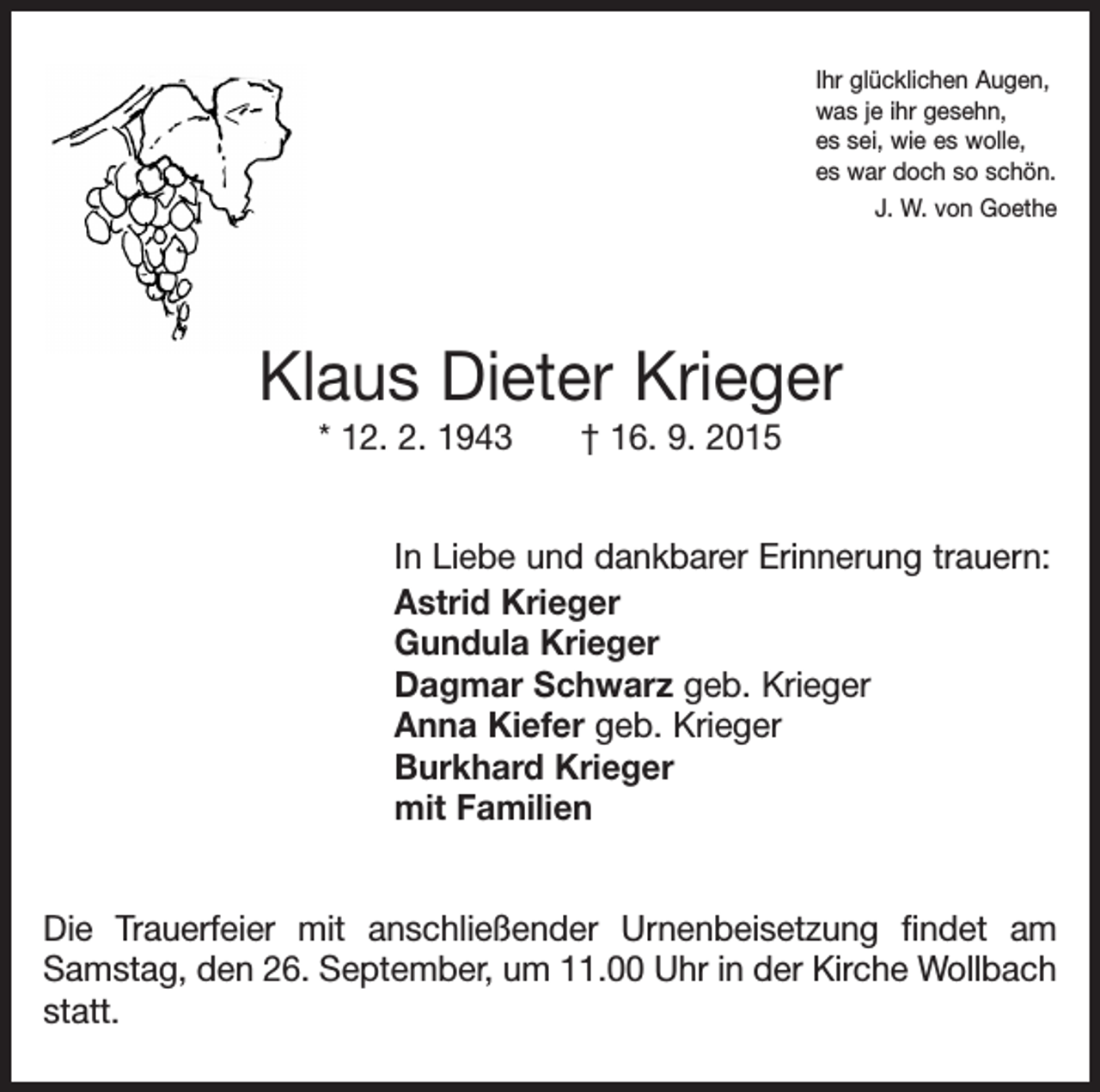 <p>Ihr glücklichen Augen,<br />was je ihr gesehn,<br />es sei, wie es wolle,<br />es war doch so schön.<br />J. W. von Goethe</p><p>Klaus Dieter Krieger<br />* 12. 2. 1943 † 16. 9. 2015<br />In Liebe und dankbarer Erinnerung trauern:<br />Astrid Krieger<br />Gundula Krieger<br />Dagmar Schwarz geb. Krieger<br />Anna Kiefer geb. Krieger<br />Burkhard Krieger<br />mit Familien<br />Die Trauerfeier mit anschließender Urnenbeisetzung findet am<br />Samstag, den 26. September, um 11.00 Uhr in der Kirche Wollbach<br />statt.</p>