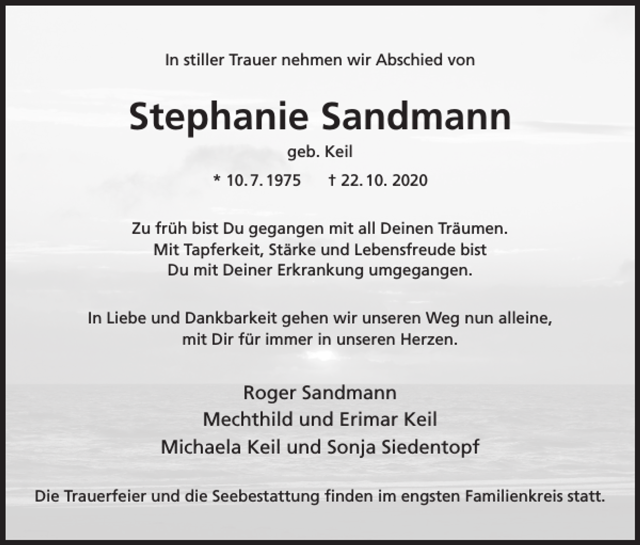 <p>In stiller Trauer nehmen wir Abschied von</p><p>Stephanie Sandmann<br />geb. Keil<br />* 10. 7. 1975</p><p>† 22. 10. 2020</p><p>Zu früh bist Du gegangen mit all Deinen Träumen.<br />Mit Tapferkeit, Stärke und Lebensfreude bist<br />Du mit Deiner Erkrankung umgegangen.<br />In Liebe und Dankbarkeit gehen wir unseren Weg nun alleine,<br />mit Dir für immer in unseren Herzen.</p><p>Roger Sandmann<br />Mechthild und Erimar Keil<br />Michaela Keil und Sonja Siedentopf<br />Die Trauerfeier und die Seebestattung finden im engsten Familienkreis statt.</p>