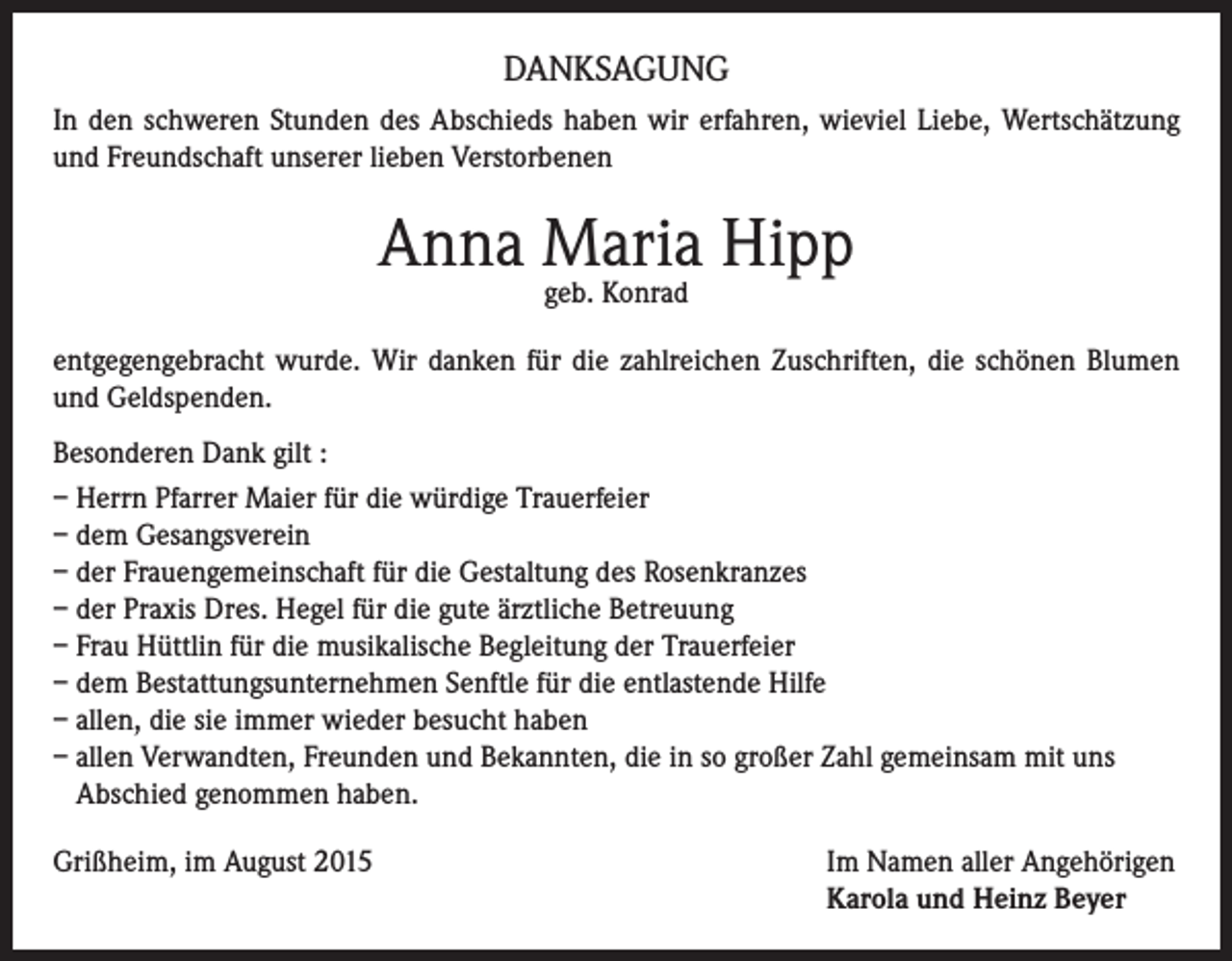 <p>DANKSAGUNG<br />In den schweren Stunden des Abschieds haben wir erfahren, wieviel Liebe, Wertschätzung<br />und Freundschaft unserer lieben Verstorbenen</p><p>Anna Maria Hipp<br />geb. Konrad</p><p>entgegengebracht wurde. Wir danken für die zahlreichen Zuschriften, die schönen Blumen<br />und Geldspenden.<br />Besonderen Dank gilt :<br />– Herrn Pfarrer Maier für die würdige Trauerfeier<br />– dem Gesangsverein<br />– der Frauengemeinschaft für die Gestaltung des Rosenkranzes<br />– der Praxis Dres. Hegel für die gute ärztliche Betreuung<br />– Frau Hüttlin für die musikalische Begleitung der Trauerfeier<br />– dem Bestattungsunternehmen Senftle für die entlastende Hilfe<br />– allen, die sie immer wieder besucht haben<br />– allen Verwandten, Freunden und Bekannten, die in so großer Zahl gemeinsam mit uns<br />Abschied genommen haben.<br />Grißheim, im August 2015 Im Namen aller Angehörigen<br />Karola und Heinz Beyer</p>
