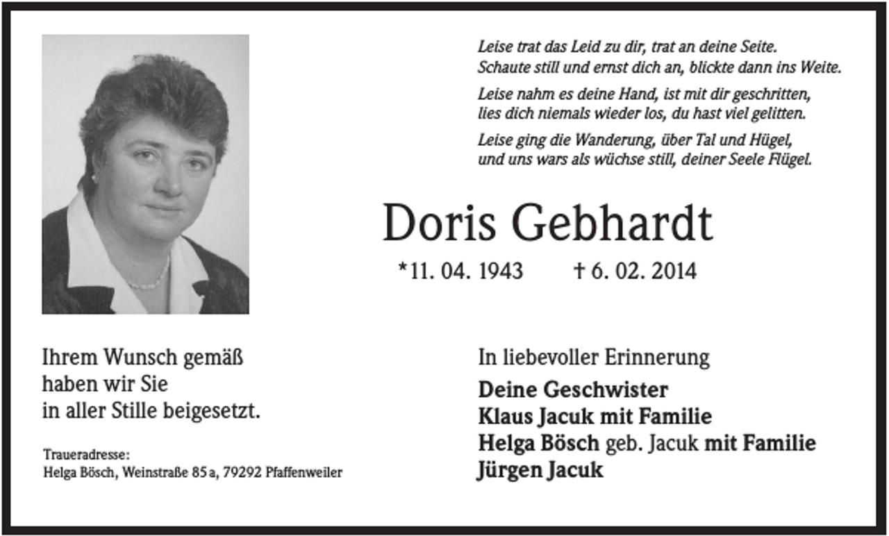 <p>Leise trat das Leid zu dir, trat an deine Seite.<br />Schaute still und ernst dich an, blickte dann ins Weite.<br />Leise nahm es deine Hand, ist mit dir geschritten,<br />lies dich niemals wieder los, du hast viel gelitten.<br />Leise ging die Wanderung, über Tal und Hügel,<br />und uns wars als wüchse still, deiner Seele Flügel.</p><p>Doris Gebhardt<br />*11. 04. 1943</p><p>Ihrem Wunsch gemäß<br />haben wir Sie<br />in aller Stille beigesetzt.<br />Traueradresse:<br />Helga Bösch, Weinstraße 85 a, 79292 Pfaffenweiler</p><p>† 6. 02. 2014</p><p>In liebevoller Erinnerung<br />Deine Geschwister<br />Klaus Jacuk mit Familie<br />Helga Bösch geb. Jacuk mit Familie<br />Jürgen Jacuk</p>