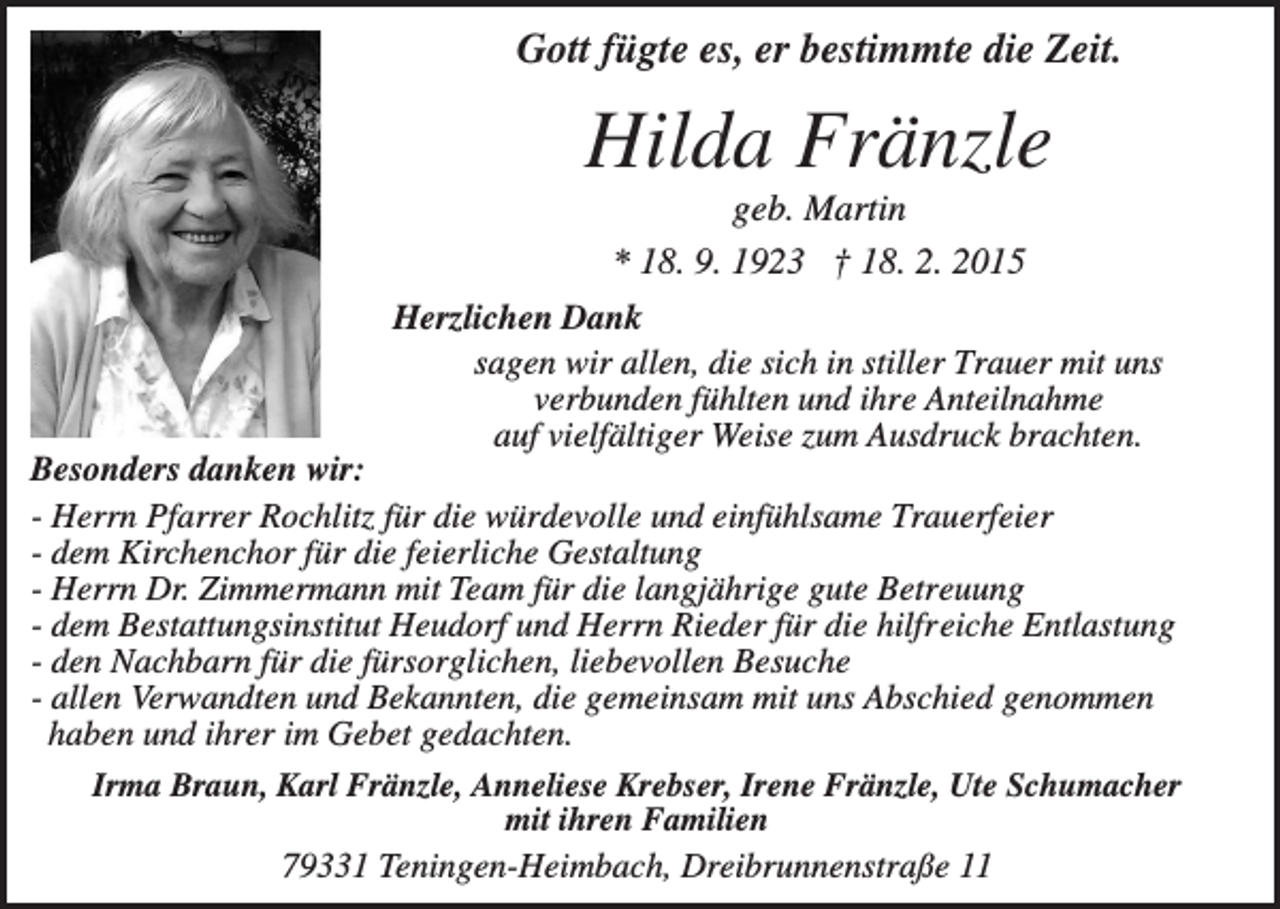 <p>Gott fügte es, er bestimmte die Zeit.</p><p>Hilda Fränzle<br />geb. Martin<br />* 18. 9. 1923 † 18. 2. 2015<br />Herzlichen Dank<br />sagen wir allen, die sich in stiller Trauer mit uns<br />verbunden fühlten und ihre Anteilnahme<br />auf vielfältiger Weise zum Ausdruck brachten.<br />Besonders danken wir:<br />- Herrn Pfarrer Rochlitz für die würdevolle und einfühlsame Trauerfeier<br />- dem Kirchenchor für die feierliche Gestaltung<br />- Herrn Dr. Zimmermann mit Team für die langjährige gute Betreuung<br />- dem Bestattungsinstitut Heudorf und Herrn Rieder für die hilfreiche Entlastung<br />- den Nachbarn für die fürsorglichen, liebevollen Besuche<br />- allen Verwandten und Bekannten, die gemeinsam mit uns Abschied genommen<br />haben und ihrer im Gebet gedachten.<br />Irma Braun, Karl Fränzle, Anneliese Krebser, Irene Fränzle, Ute Schumacher<br />mit ihren Familien<br />79331 Teningen-Heimbach, Dreibrunnenstraße 11</p>