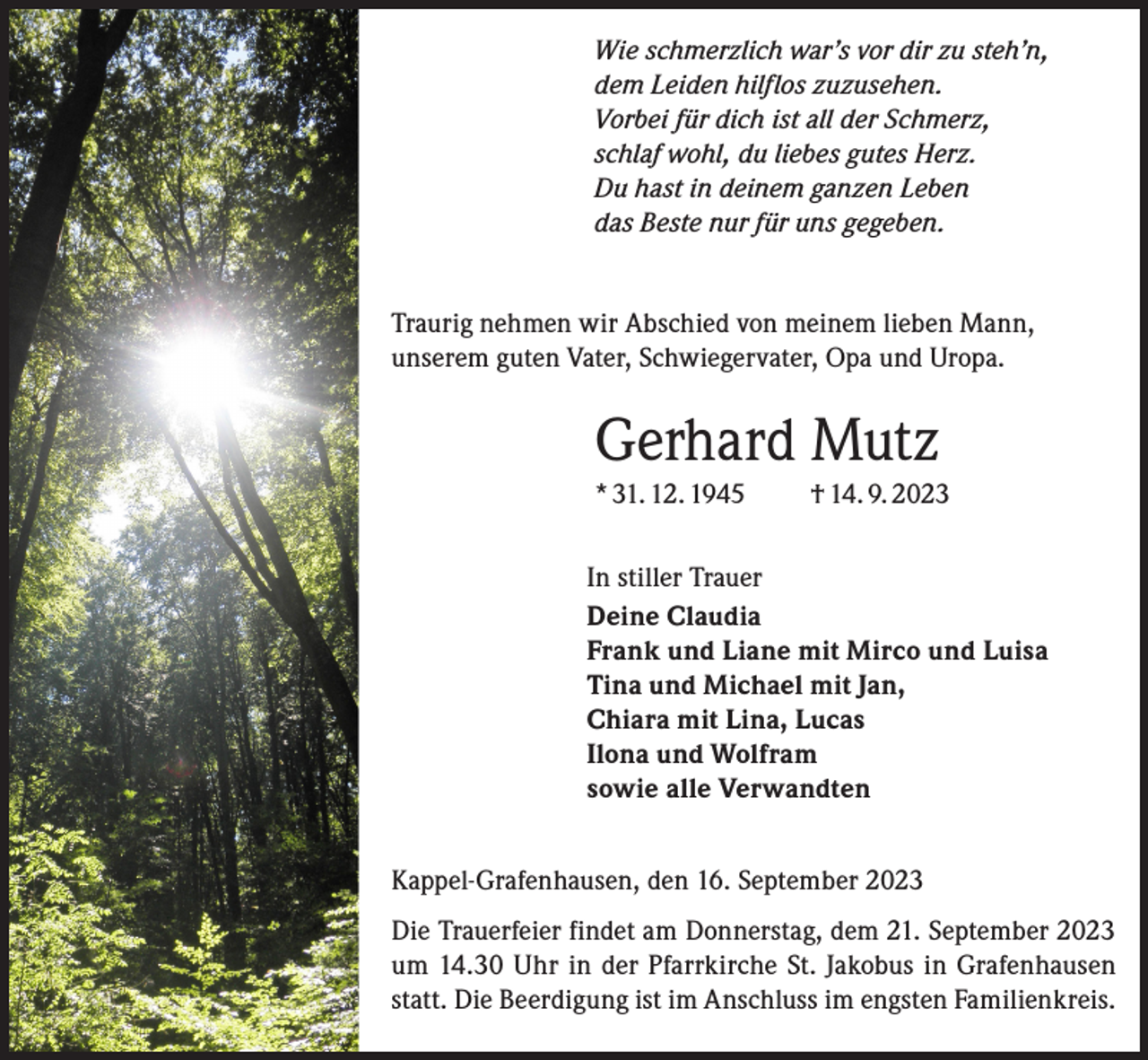 <p>Wie schmerzlich war’s vor dir zu steh’n,<br />dem Leiden hilflos zuzusehen.<br />Vorbei für dich ist all der Schmerz,<br />schlaf wohl, du liebes gutes Herz.<br />Du hast in deinem ganzen Leben<br />das Beste nur für uns gegeben.<br />Traurig nehmen wir Abschied von meinem lieben Mann,<br />unserem guten Vater, Schwiegervater, Opa und Uropa.</p><p>Gerhard Mutz<br />* 31. 12. 1945</p><p>† 14. 9. 2023</p><p>In stiller Trauer<br />Deine Claudia<br />Frank und Liane mit Mirco und Luisa<br />Tina und Michael mit Jan,<br />Chiara mit Lina, Lucas<br />Ilona und Wolfram<br />sowie alle Verwandten<br />Kappel-Grafenhausen, den 16. September 2023<br />Die Trauerfeier findet am Donnerstag, dem 21. September 2023<br />um 14.30 Uhr in der Pfarrkirche St. Jakobus in Grafenhausen<br />statt. Die Beerdigung ist im Anschluss im engsten Familienkreis.</p>