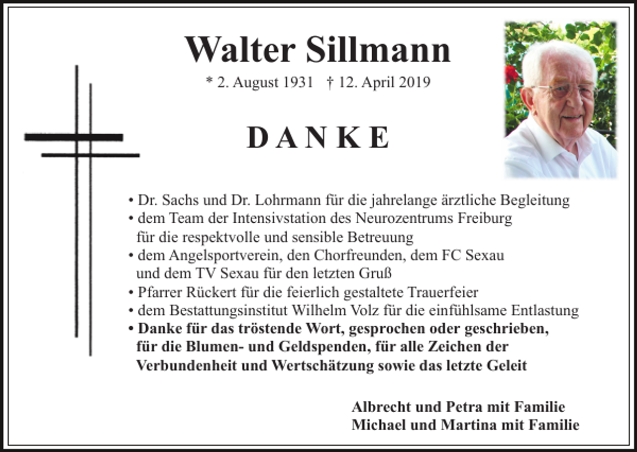 <p>Walter Sillmann<br />* 2. August 1931 † 12. April 2019</p><p>DAN K E<br />• Dr. Sachs und Dr. Lohrmann für die jahrelange ärztliche Begleitung<br />• dem Team der Intensivstation des Neurozentrums Freiburg<br />für die respektvolle und sensible Betreuung<br />• dem Angelsportverein, den Chorfreunden, dem FC Sexau<br />und dem TV Sexau für den letzten Gruß<br />• Pfarrer Rückert für die feierlich gestaltete Trauerfeier<br />• dem Bestattungsinstitut Wilhelm Volz für die einfühlsame Entlastung<br />• Danke für das tröstende Wort, gesprochen oder geschrieben,<br />für die Blumen- und Geldspenden, für alle Zeichen der<br />Verbundenheit und Wertschätzung sowie das letzte Geleit<br />Albrecht und Petra mit Familie<br />Michael und Martina mit Familie</p>