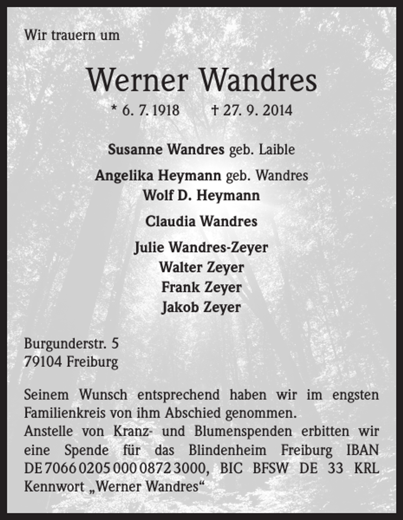 <p>Wir trauern um</p><p>Werner Wandres<br />* 6. 7. 1918 † 27. 9. 2014<br />Susanne Wandres geb. Laible<br />Angelika Heymann geb. Wandres<br />Wolf D. Heymann<br />Claudia Wandres<br />Julie Wandres-Zeyer<br />Walter Zeyer<br />Frank Zeyer<br />Jakob Zeyer<br />Burgunderstr. 5<br />79104 Freiburg<br />Seinem Wunsch entsprechend haben wir im engsten<br />­Familienkreis von ihm Abschied genommen.<br />Anstelle von Kranz- und Blumenspenden erbitten wir<br />eine Spende für das Blindenheim Freiburg IBAN<br />DE 7066 0205 00872 3000, BIC BFSW DE 33 KRL<br />Kennwort „Werner Wandres“</p>